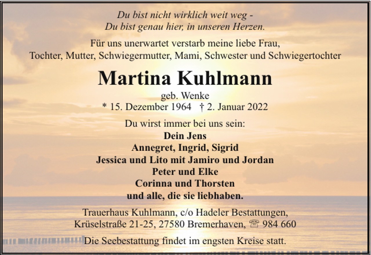 <p>Du bist nicht wirklich weit weg Du bist genau hier, in unseren Herzen.<br />Für uns unerwartet verstarb meine liebe Frau,<br />Tochter, Mutter, Schwiegermutter, Mami, Schwester und Schwiegertochter</p><p>Martina Kuhlmann<br />geb. Wenke<br />* 15. Dezember 1964 † 2. Januar 2022</p><p>Du wirst immer bei uns sein:<br />Dein Jens<br />Annegret, Ingrid, Sigrid<br />Jessica und Lito mit Jamiro und Jordan<br />Peter und Elke<br />Corinna und Thorsten<br />und alle, die sie liebhaben.<br />Trauerhaus Kuhlmann, c/o Hadeler Bestattungen,<br />Krüselstraße 21-25, 27580 Bremerhaven, ' 984 660<br />Die Seebestattung findet im engsten Kreise statt.</p>