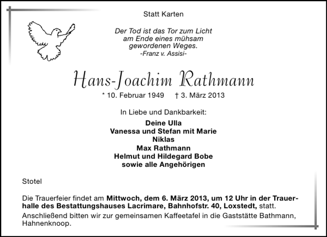 <p>Statt Karten<br />Der Tod ist das Tor zum Licht<br />am Ende eines mühsam<br />gewordenen Weges.<br />-Franz v. Assisi-</p><p>Hans-Joachim Rathmann<br />* 10. Februar 1949</p><p>† 3. März 2013</p><p>In Liebe und Dankbarkeit:<br />Deine Ulla<br />Vanessa und Stefan mit Marie<br />Niklas<br />Max Rathmann<br />Helmut und Hildegard Bobe<br />sowie alle Angehörigen<br />Stotel<br />Die Trauerfeier findet am Mittwoch, dem 6. März 2013, um 12 Uhr in der Trauerhalle des Bestattungshauses Lacrimare, Bahnhofstr. 40, Loxstedt, statt.<br />Anschließend bitten wir zur gemeinsamen Kaffeetafel in die Gaststätte Bathmann,<br />Hahnenknoop.</p>
