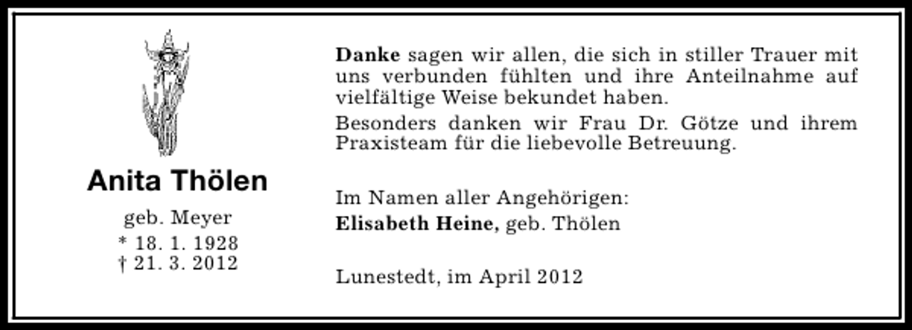 <p>Danke sagen wir allen, die sich in stiller Trauer mit<br />uns verbunden fühlten und ihre Anteilnahme auf<br />vielfältige Weise bekundet haben.<br />Besonders danken wir Frau Dr. Götze und ihrem<br />Praxisteam für die liebevolle Betreuung.</p><p>Anita Thölen<br />geb. Meyer<br />* 18. 1. 1928<br />† 21. 3. 2012</p><p>Im Namen aller Angehörigen:<br />Elisabeth Heine, geb. Thölen<br />Lunestedt, im April 2012</p>