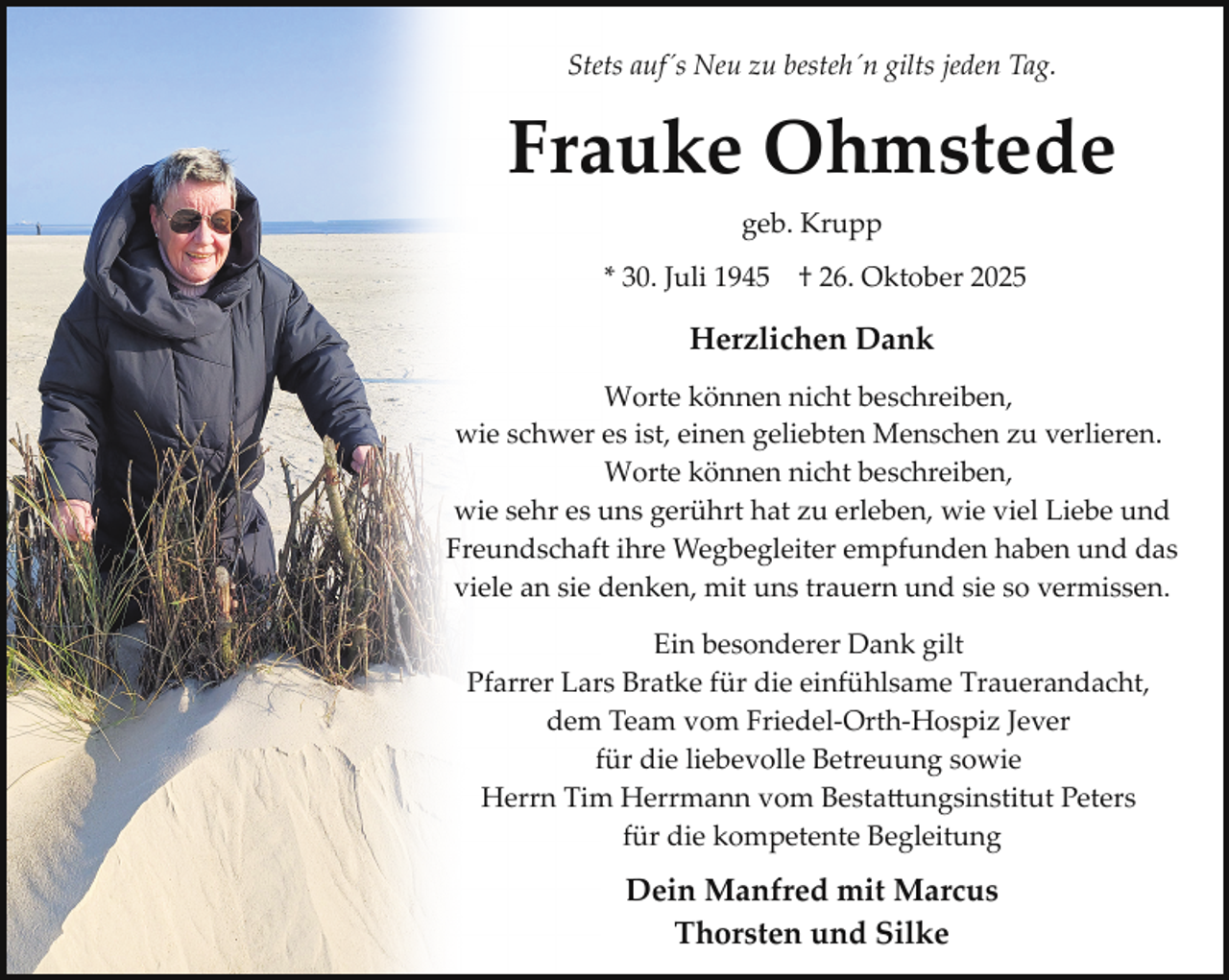 <p>Stets auf´s Neu zu besteh´n gilts jeden Tag.</p><p>Frauke Ohmstede<br />geb. Krupp<br />* 30. Juli 1945 † 26. Oktober 2025</p><p>Herzlichen Dank<br />Worte können nicht beschreiben,<br />wie schwer es ist, einen geliebten Menschen zu verlieren.<br />Worte können nicht beschreiben,<br />wie sehr es uns gerührt hat zu erleben, wie viel Liebe und<br />Freundschaft ihre Wegbegleiter empfunden haben und das<br />viele an sie denken, mit uns trauern und sie so vermissen.<br />Ein besonderer Dank gilt<br />Pfarrer Lars Bratke für die einfühlsame Trauerandacht,<br />dem Team vom Friedel­Orth­Hospiz Jever<br />für die liebevolle Betreuung sowie<br />Herrn Tim Herrmann vom Besta�ungsinstitut Peters<br />für die kompetente Begleitung</p><p>Dein Manfred mit Marcus<br />Thorsten und Silke</p>
