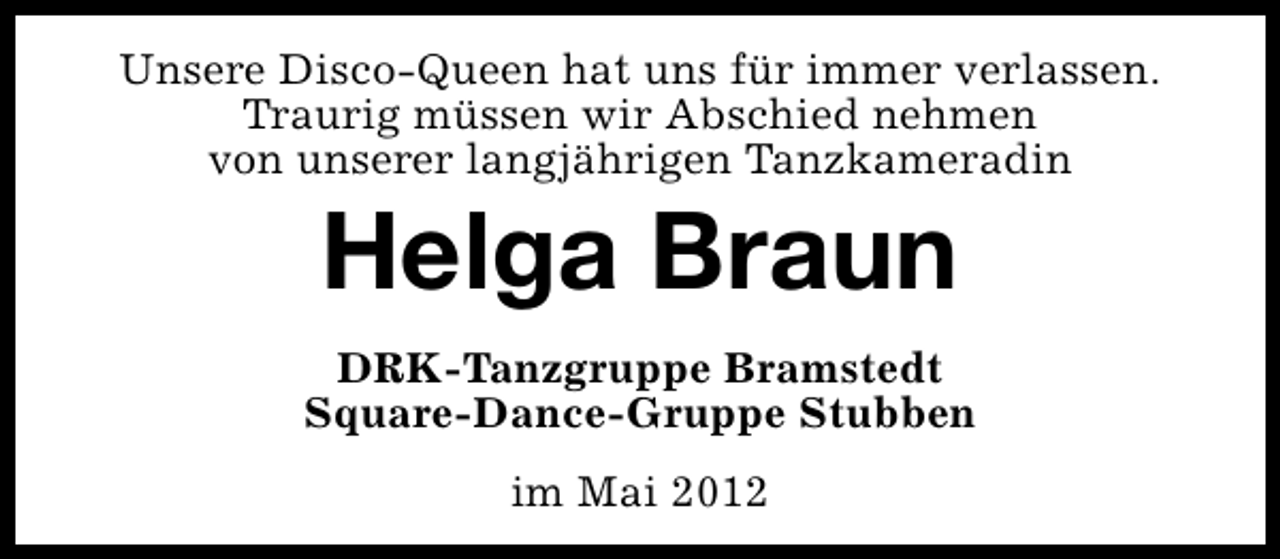 <p>Unsere Disco-Queen hat uns für immer verlassen.<br />Traurig müssen wir Abschied nehmen<br />von unserer langjährigen Tanzkameradin</p><p>Helga Braun</p><p>DRK-Tanzgruppe Bramstedt<br />Square-Dance-Gruppe Stubben<br />im Mai 2012</p>