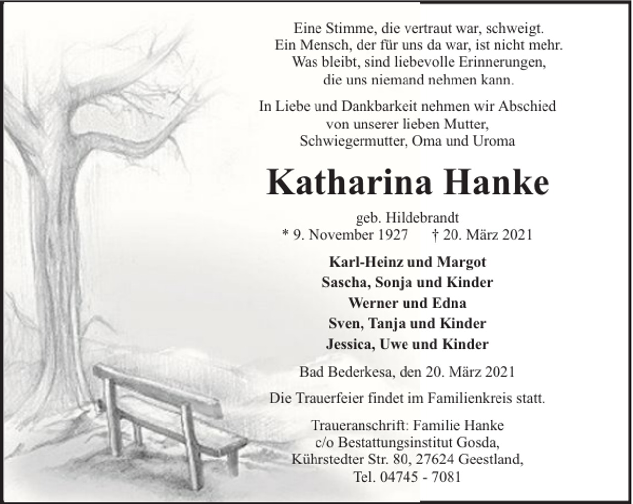 <p>Eine Stimme, die vertraut war, schweigt.<br />Ein Mensch, der für uns da war, ist nicht mehr.<br />Was bleibt, sind liebevolle Erinnerungen,<br />die uns niemand nehmen kann.<br />In Liebe und Dankbarkeit nehmen wir Abschied<br />von unserer lieben Mutter,<br />Schwiegermutter, Oma und Uroma</p><p>Katharina Hanke<br />geb. Hildebrandt<br />* 9. November 1927 † 20. März 2021<br />Karl-Heinz und Margot<br />Sascha, Sonja und Kinder<br />Werner und Edna<br />Sven, Tanja und Kinder<br />Jessica, Uwe und Kinder<br />Bad Bederkesa, den 20. März 2021<br />Die Trauerfeier findet im Familienkreis statt.<br />Traueranschrift: Familie Hanke<br />c/o Bestattungsinstitut Gosda,<br />Kührstedter Str. 80, 27624 Geestland,<br />Tel. 04745 - 7081</p>