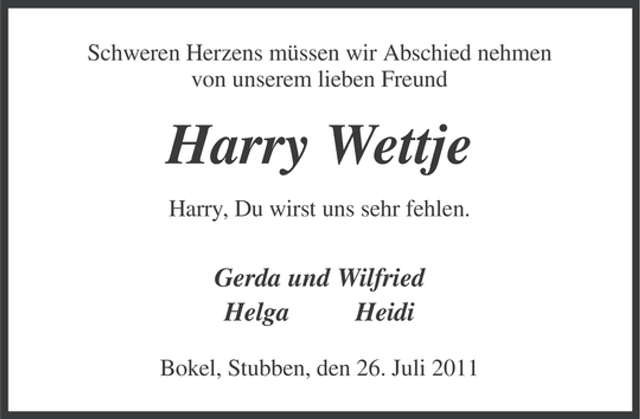 <p>Schweren Herzens müssen wir Abschied nehmen<br />von unserem lieben Freund</p><p>Harry Wettje<br />Harry, Du wirst uns sehr fehlen.</p><p>Gerda und Wilfried<br />Helga<br />Heidi<br />Bokel, Stubben, den 26. Juli 2011</p>