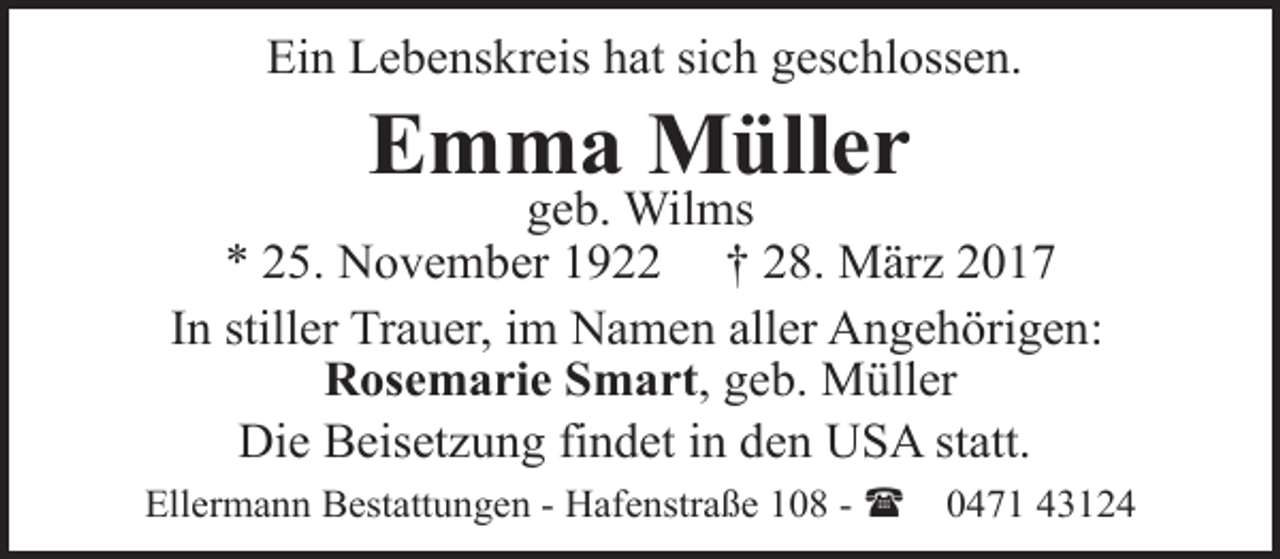 <p>Ein Lebenskreis hat sich geschlossen.</p><p>Emma Müller</p><p>geb. Wilms<br />* 25. November 1922 † 28. März 2017<br />In stiller Trauer, im Namen aller Angehörigen:<br />Rosemarie Smart, geb. Müller<br />Die Beisetzung findet in den USA statt.<br />Ellermann Bestattungen - Hafenstraße 108 - (</p><p>0471 43124</p>