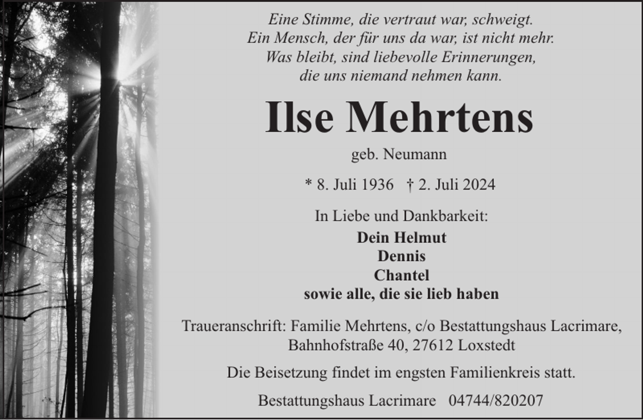 <p>Eine Stimme, die vertraut war, schweigt.<br />Ein Mensch, der für uns da war, ist nicht mehr.<br />Was bleibt, sind liebevolle Erinnerungen,<br />die uns niemand nehmen kann.</p><p>Ilse Mehrtens<br />geb. Neumann</p><p>* 8. Juli 1936 † 2. Juli 2024<br />In Liebe und Dankbarkeit:<br />Dein Helmut<br />Dennis<br />Chantel<br />sowie alle, die sie lieb haben<br />Traueranschrift: Familie Mehrtens, c/o Bestattungshaus Lacrimare,<br />Bahnhofstraße 40, 27612 Loxstedt<br />Die Beisetzung findet im engsten Familienkreis statt.<br />Bestattungshaus Lacrimare 04744/820207</p>