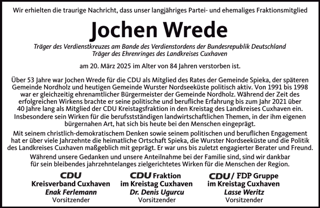 <p>Wir erhielten die traurige Nachricht, dass unser langjähriges Partei- und ehemaliges Fraktionsmitglied</p><p>Jochen Wrede</p><p>Träger des Verdienstkreuzes am Bande des Verdienstordens der Bundesrepublik Deutschland<br />Träger des Ehrenringes des Landkreises Cuxhaven<br />am 20. März 2025 im Alter von 84 Jahren verstorben ist.<br />Über 53 Jahre war Jochen Wrede für die CDU als Mitglied des Rates der Gemeinde Spieka, der späteren<br />Gemeinde Nordholz und heutigen Gemeinde Wurster Nordseeküste politisch aktiv. Von 1991 bis 1998<br />war er gleichzeitig ehrenamtlicher Bürgermeister der Gemeinde Nordholz. Während der Zeit des<br />erfolgreichen Wirkens brachte er seine politische und beruﬂiche Erfahrung bis zum Jahr 2021 über<br />40 Jahre lang als Mitglied der CDU Kreistagsfraktion in den Kreistag des Landkreises Cuxhaven ein.<br />Insbesondere sein Wirken für die berufsstständigen landwirtschaftlichen Themen, in der ihm eigenen<br />bürgernahen Art, hat sich bis heute bei den Menschen eingeprägt.<br />Mit seinem christlich-demokratischem Denken sowie seinem politischen und beruﬂichen Engagement<br />hat er über viele Jahrzehnte die heimatliche Ortschaft Spieka, die Wurster Nordseeküste und die Politik<br />des Landkreises Cuxhaven maßgeblich mit geprägt. Er war uns bis zuletzt engagierter Berater und Freund.<br />Während unsere Gedanken und unsere Anteilnahme bei der Familie sind, sind wir dankbar<br />für sein bleibendes jahrzehntelanges zielgerichtetes Wirken für die Menschen der Region.</p><p>Kreisverband Cuxhaven<br />Enak Ferlemann<br />Vorsitzender</p><p>Fraktion<br />im Kreistag Cuxhaven<br />Dr. Denis Ugurcu<br />Vorsitzender</p><p>/ FDP Gruppe<br />im Kreistag Cuxhaven<br />Lasse Weritz<br />Vorsitzender</p>