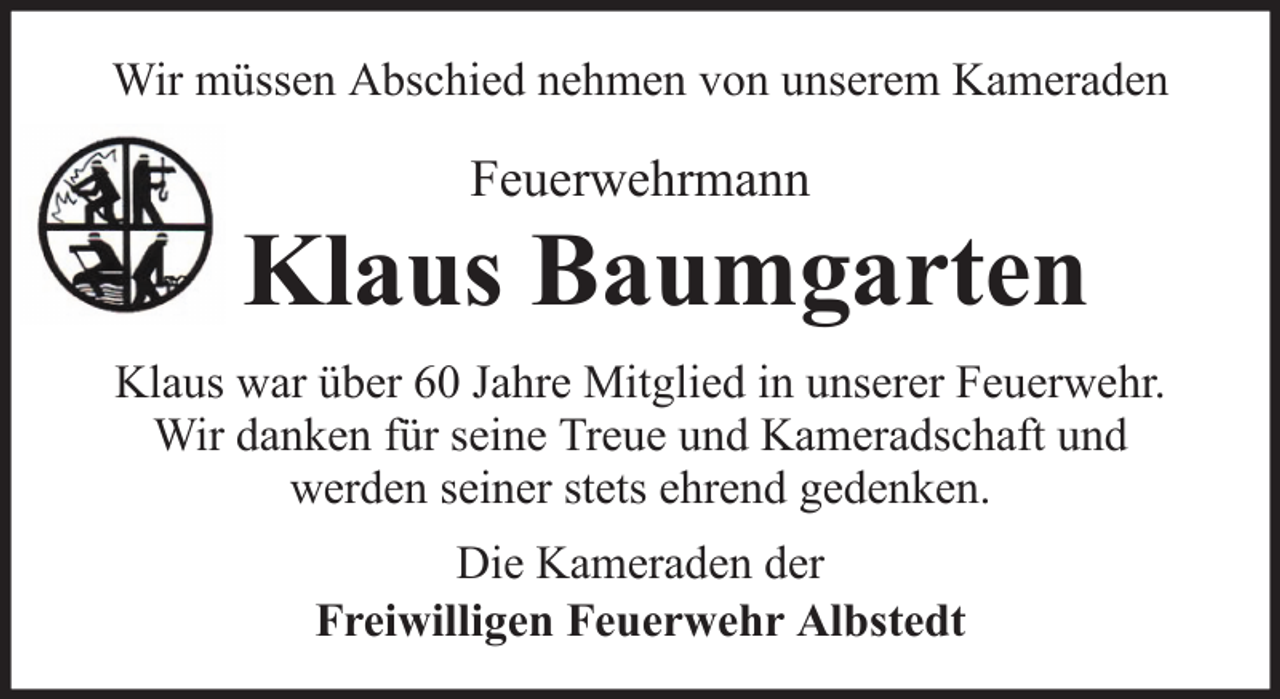 <p>Wir müssen Abschied nehmen von unserem Kameraden</p>
<p>Feuerwehrmann</p>
<p>Klaus Baumgarten<br />Klaus war über 60 Jahre Mitglied in unserer Feuerwehr.<br />Wir danken für seine Treue und Kameradschaft und<br />werden seiner stets ehrend gedenken.<br />Die Kameraden der<br />Freiwilligen Feuerwehr Albstedt</p>