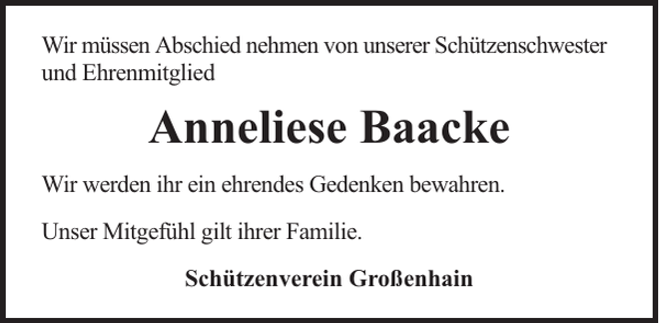 <p>Wir müssen Abschied nehmen von unserer Schützenschwester<br />und Ehrenmitglied</p><p>Anneliese Baacke<br />Wir werden ihr ein ehrendes Gedenken bewahren.<br />Unser Mitgefühl gilt ihrer Familie.<br />Schützenverein Großenhain</p>