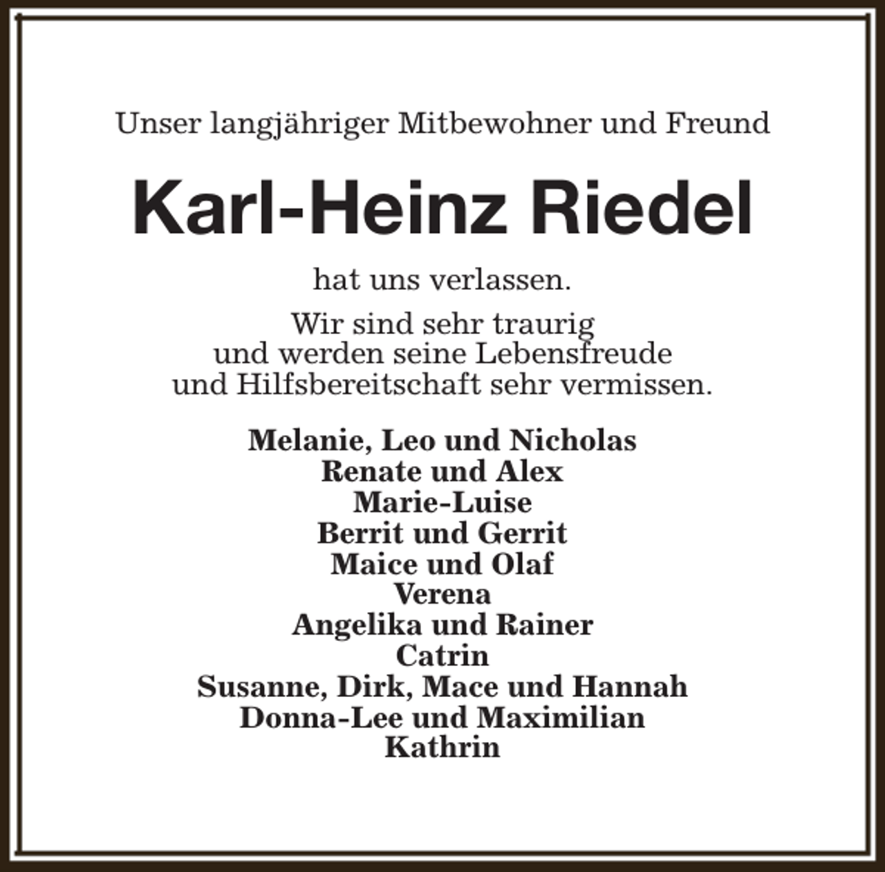 <p>Unser langjähriger Mitbewohner und Freund</p><p>Karl-Heinz Riedel<br />hat uns verlassen.<br />Wir sind sehr traurig<br />und werden seine Lebensfreude<br />und Hilfsbereitschaft sehr vermissen.<br />Melanie, Leo und Nicholas<br />Renate und Alex<br />Marie-Luise<br />Berrit und Gerrit<br />Maice und Olaf<br />Verena<br />Angelika und Rainer<br />Catrin<br />Susanne, Dirk, Mace und Hannah<br />Donna-Lee und Maximilian<br />Kathrin</p>