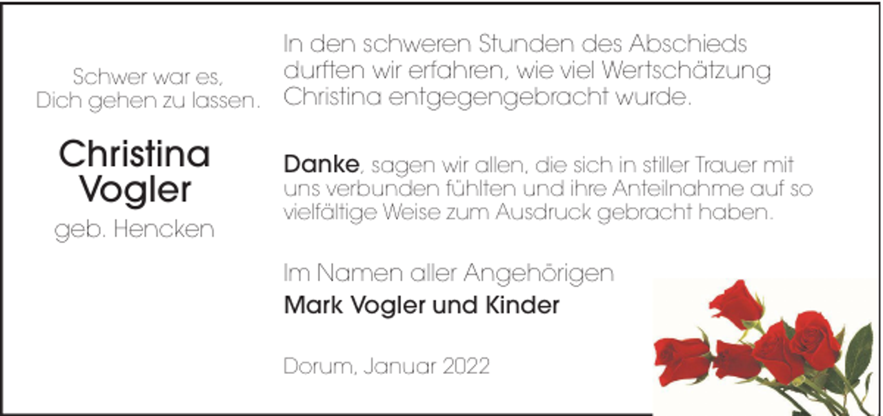 <p>In den schweren Stunden des Abschieds<br />durften wir erfahren, wie viel Wertschätzung<br />Schwer war es,<br />Dich gehen zu lassen. Christina entgegengebracht wurde.</p><p>Christina<br />Vogler<br />geb. Hencken</p><p>Danke, sagen wir allen, die sich in stiller Trauer mit</p><p>uns verbunden fühlten und ihre Anteilnahme auf so<br />vielfältige Weise zum Ausdruck gebracht haben.</p><p>Im Namen aller Angehörigen<br />Mark Vogler und Kinder<br />Dorum, Januar 2022</p>