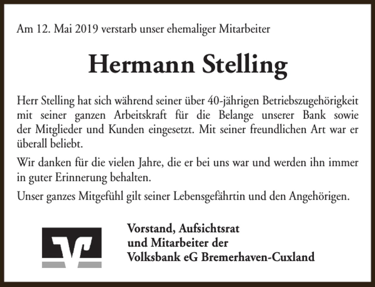 <p>Am 12. Mai 2019 verstarb unser ehemaliger Mitarbeiter</p><p>Hermann Stelling<br />Herr Stelling hat sich während seiner über 40-jährigen Betriebszugehörigkeit<br />mit seiner ganzen Arbeitskraft für die Belange unserer Bank sowie<br />der Mitglieder und Kunden eingesetzt. Mit seiner freundlichen Art war er<br />überall beliebt.<br />Wir danken für die vielen Jahre, die er bei uns war und werden ihn immer<br />in guter Erinnerung behalten.<br />Unser ganzes Mitgefühl gilt seiner Lebensgefährtin und den Angehörigen.<br />Vorstand, Aufsichtsrat<br />und Mitarbeiter der<br />Volksbank eG Bremerhaven-Cuxland</p>