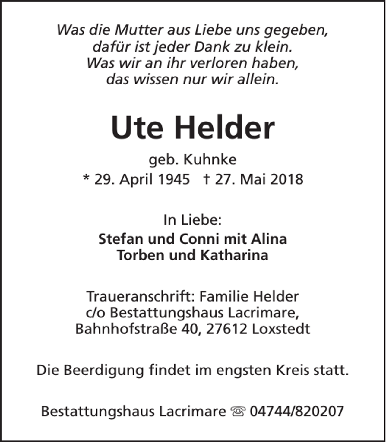 <p>Was die Mutter aus Liebe uns gegeben,<br />dafür ist jeder Dank zu klein.<br />Was wir an ihr verloren haben,<br />das wissen nur wir allein.</p><p>Ute Helder<br />geb. Kuhnke<br />* 29. April 1945 † 27. Mai 2018<br />In Liebe:<br />Stefan und Conni mit Alina<br />Torben und Katharina<br />Traueranschrift: Familie Helder<br />c/o Bestattungshaus Lacrimare,<br />Bahnhofstraße 40, 27612 Loxstedt<br />Die Beerdigung findet im engsten Kreis statt.<br />Bestattungshaus Lacrimare s 04744/820207</p>