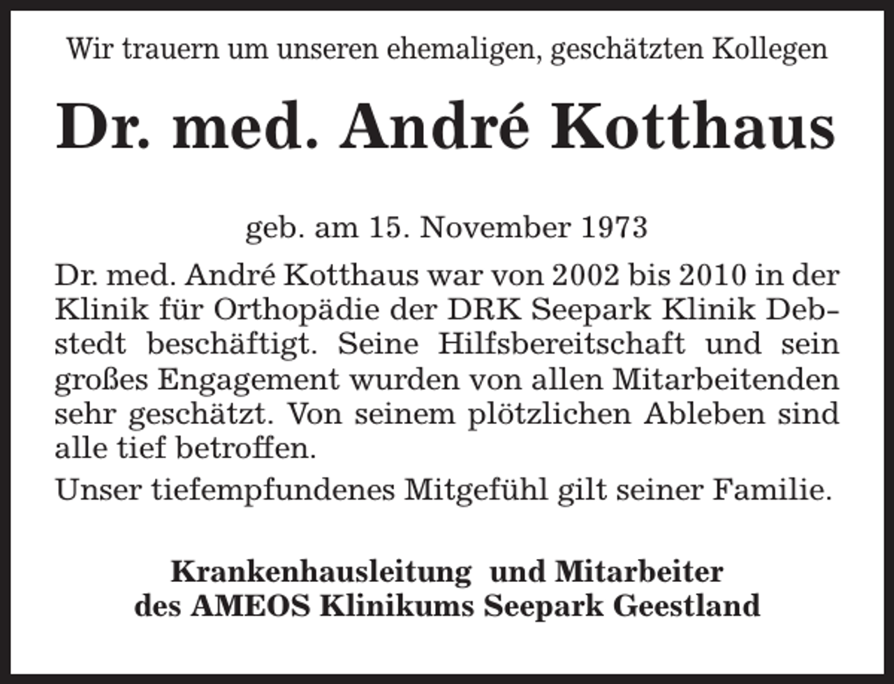 <p>Wir trauern um unseren ehemaligen, geschätzten Kollegen</p><p>Dr. med. André Kotthaus<br />geb. am 15. November 1973<br />Dr. med. André Kotthaus war von 2002 bis 2010 in der<br />Klinik für Orthopädie der DRK Seepark Klinik Debstedt beschäftigt. Seine Hilfsbereitschaft und sein<br />großes Engagement wurden von allen Mitarbeitenden<br />sehr geschätzt. Von seinem plötzlichen Ableben sind<br />alle tief betroffen.<br />Unser tiefempfundenes Mitgefühl gilt seiner Familie.<br />Krankenhausleitung und Mitarbeiter<br />des AMEOS Klinikums Seepark Geestland</p>