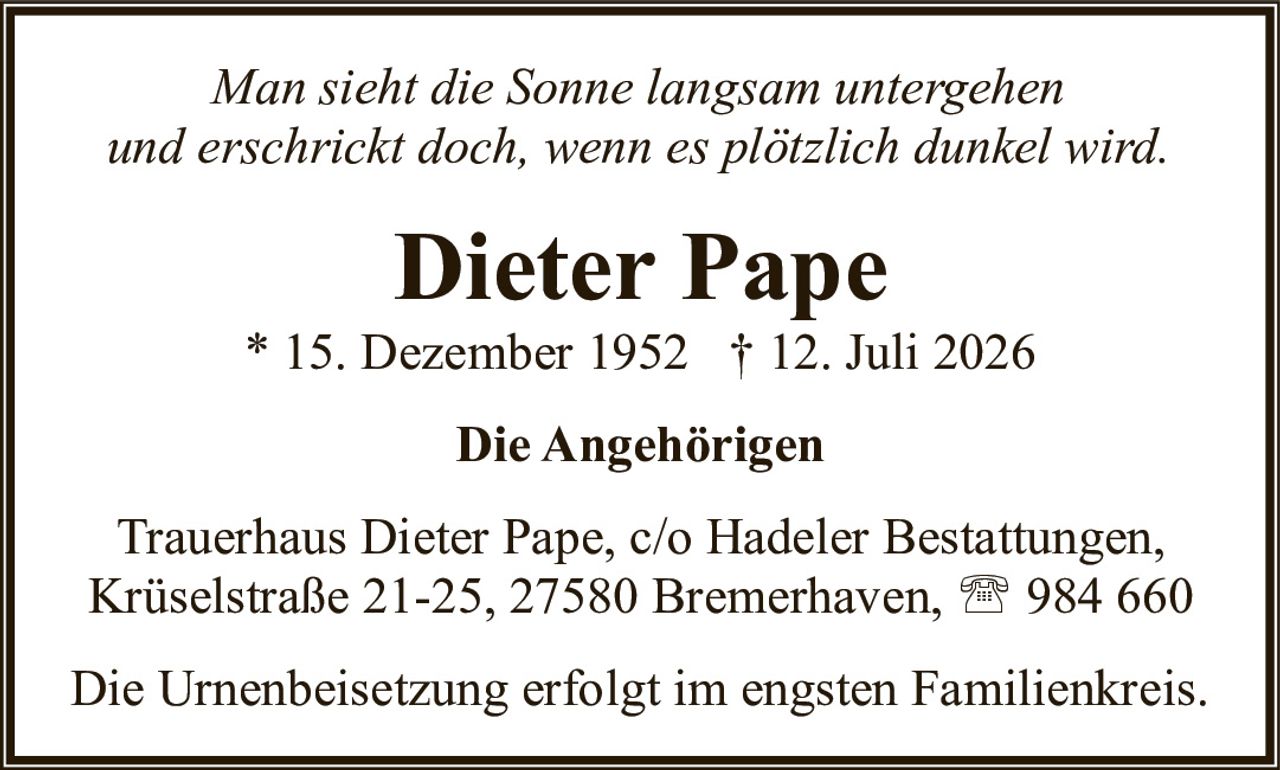 <p><i>Man sieht die Sonne langsam untergehen und erschrickt doch, wenn es plötzlich dunkel wird.</i></p><p><strong>Dieter Pape</strong><br />* 15. Dezember 1952 † 12. Juli 2026</p><p><strong>Die Angehörigen</strong></p><p>Trauerhaus Dieter Pape, c/o Hadeler Bestattungen, Krüselstraße 21-25, 27580 Bremerhaven, ☎ 984 660</p><p>Die Urnenbeisetzung erfolgt im engsten Familienkreis.</p>