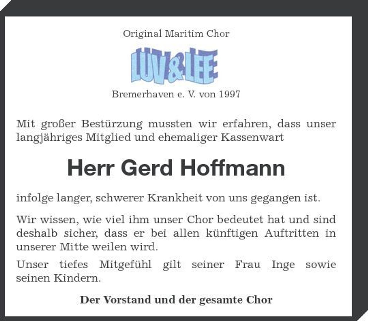 <p>Original Maritim Chor</p><p>Bremerhaven e. V. von 1997</p><p>Mit großer Bestürzung mussten wir erfahren, dass unser langjähriges Mitglied und ehemaliger Kassenwart</p><p>Herr Gerd Hoffmann<br />infolge langer, schwerer Krankheit von uns gegangen ist. Wir wissen, wie viel ihm unser Chor bedeutet hat und sind deshalb sicher, dass er bei allen künftigen Auftritten in unserer Mitte weilen wird. Unser tiefes Mitgefühl gilt seiner Frau Inge sowie seinen Kindern. Der Vorstand und der gesamte Chor</p>