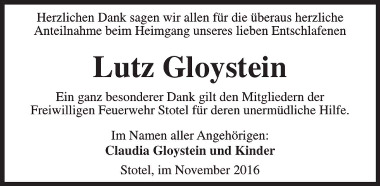 <p>Herzlichen Dank sagen wir allen für die überaus herzliche<br />Anteilnahme beim Heimgang unseres lieben Entschlafenen</p><p>Lutz Gloystein<br />Ein ganz besonderer Dank gilt den Mitgliedern der<br />Freiwilligen Feuerwehr Stotel für deren unermüdliche Hilfe.<br />Im Namen aller Angehörigen:<br />Claudia Gloystein und Kinder<br />Stotel, im November 2016</p>