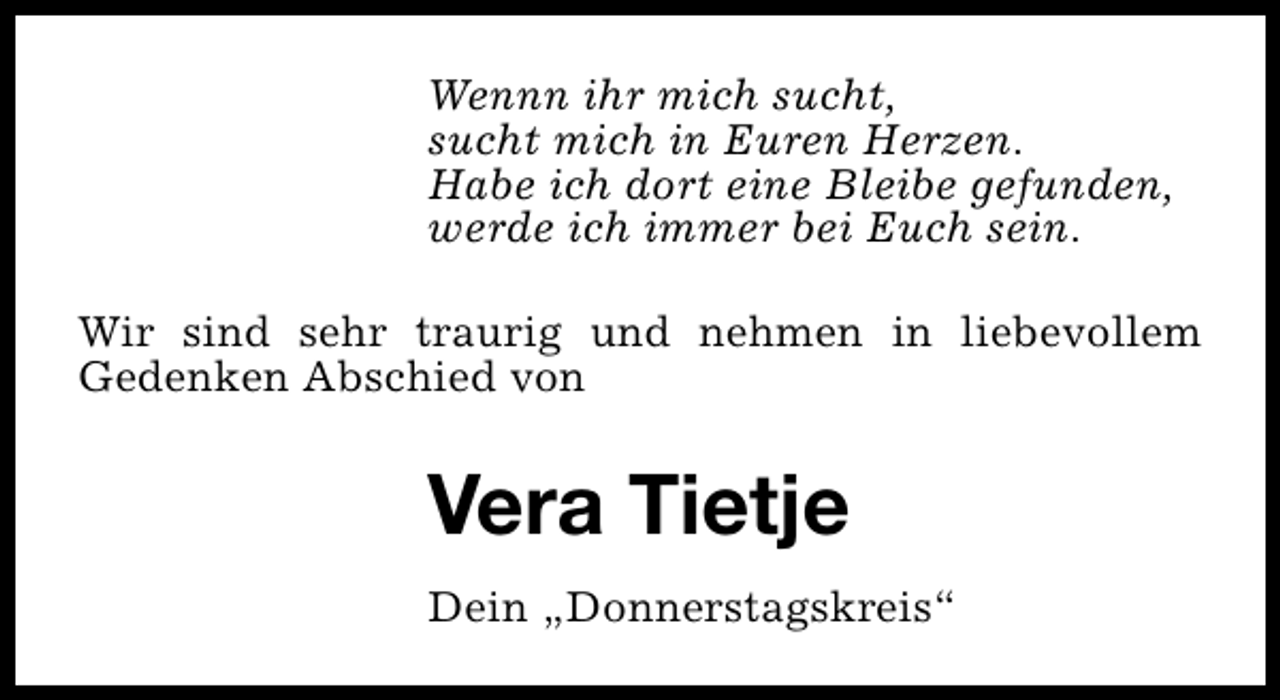 <p>Wennn ihr mich sucht,<br />sucht mich in Euren Herzen.<br />Habe ich dort eine Bleibe gefunden,<br />werde ich immer bei Euch sein.<br />Wir sind sehr traurig und nehmen in liebevollem<br />Gedenken Abschied von</p><p>Vera Tietje<br />Dein „Donnerstagskreis“</p>