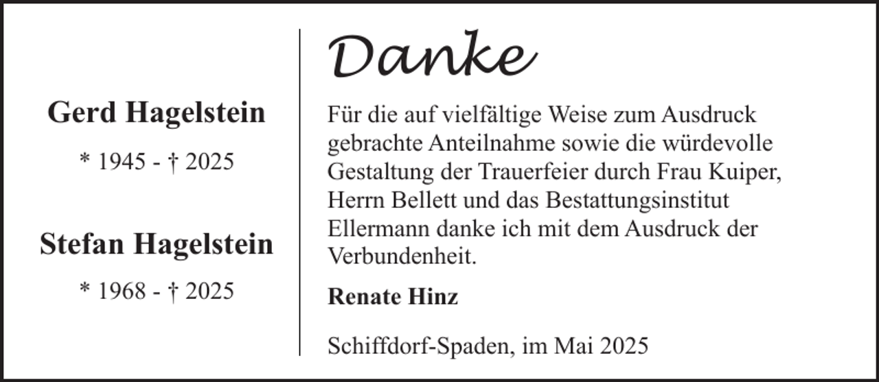 <p>Gerd Hagelstein<br />* 1945 - † 2025</p><p>Stefan Hagelstein<br />* 1968 - † 2025</p><p>Danke<br />Für die auf vielfältige Weise zum Ausdruck<br />gebrachte Anteilnahme sowie die würdevolle<br />Gestaltung der Trauerfeier durch Frau Kuiper,<br />Herrn Bellett und das Bestattungsinstitut<br />Ellermann danke ich mit dem Ausdruck der<br />Verbundenheit.<br />Renate Hinz<br />Schiffdorf-Spaden, im Mai 2025</p>