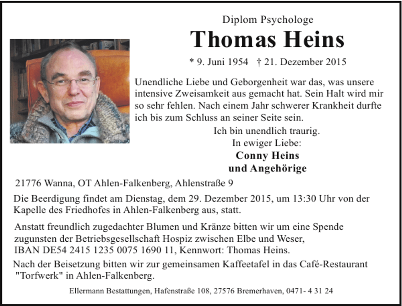 <p>Diplom Psychologe</p><p>Thomas Heins</p><p>* 9. Juni 1954 † 21. Dezember 2015<br />Unendliche Liebe und Geborgenheit war das, was unsere<br />intensive Zweisamkeit aus gemacht hat. Sein Halt wird mir<br />so sehr fehlen. Nach einem Jahr schwerer Krankheit durfte<br />ich bis zum Schluss an seiner Seite sein.<br />Ich bin unendlich traurig.<br />In ewiger Liebe:</p><p>Conny Heins<br />und Angehörige</p><p>21776 Wanna, OT Ahlen-Falkenberg, Ahlenstraße 9<br />Die Beerdigung findet am Dienstag, dem 29. Dezember 2015, um 13:30 Uhr von der<br />Kapelle des Friedhofes in Ahlen-Falkenberg aus, statt.<br />Anstatt freundlich zugedachter Blumen und Kränze bitten wir um eine Spende<br />zugunsten der Betriebsgesellschaft Hospiz zwischen Elbe und Weser,<br />IBAN DE54 2415 1235 0075 1690 11, Kennwort: Thomas Heins.<br />Nach der Beisetzung bitten wir zur gemeinsamen Kaffeetafel in das Café-Restaurant<br />"Torfwerk" in Ahlen-Falkenberg.<br />Ellermann Bestattungen, Hafenstraße 108, 27576 Bremerhaven, 0471- 4 31 24</p>