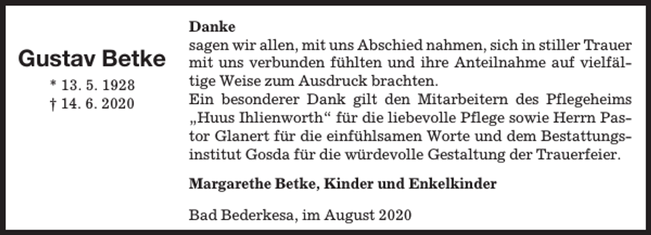 <p>Gustav Betke<br />* 13. 5. 1928<br />† 14. 6. 2020</p><p>Danke<br />sagen wir allen, mit uns Abschied nahmen, sich in stiller Trauer<br />mit uns verbunden fühlten und ihre Anteilnahme auf vielfältige Weise zum Ausdruck brachten.<br />Ein besonderer Dank gilt den Mitarbeitern des Pflegeheims<br />„Huus Ihlienworth“ für die liebevolle Pflege sowie Herrn Pastor Glanert für die einfühlsamen Worte und dem Bestattungsinstitut Gosda für die würdevolle Gestaltung der Trauerfeier.<br />Margarethe Betke, Kinder und Enkelkinder<br />Bad Bederkesa, im August 2020</p>