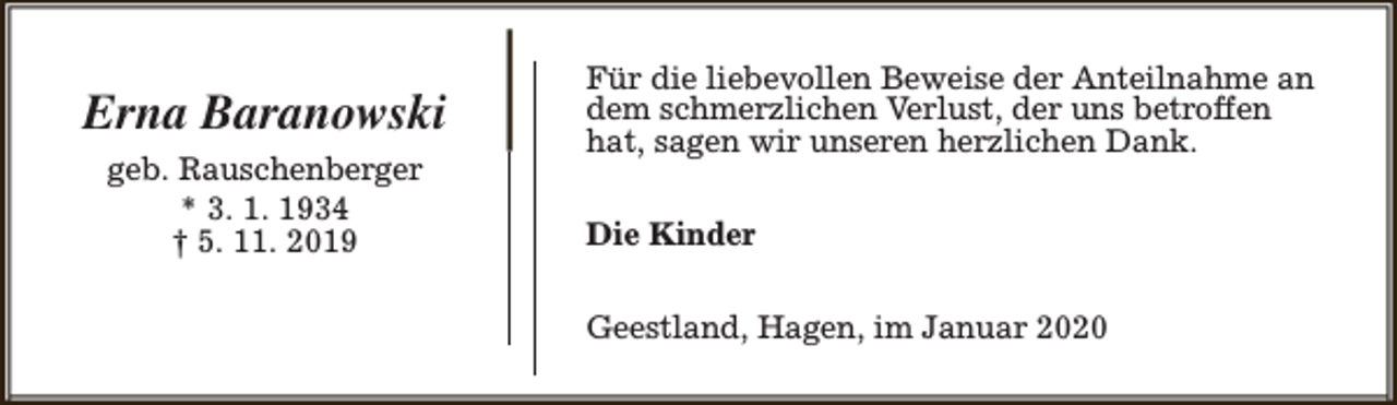 <p>Erna Baranowski<br />geb. Rauschenberger<br />* 3. 1. 1934<br />† 5. 11. 2019</p><p>Für die liebevollen Beweise der Anteilnahme an<br />dem schmerzlichen Verlust, der uns betroffen<br />hat, sagen wir unseren herzlichen Dank.<br />Die Kinder<br />Geestland, Hagen, im Januar 2020</p>