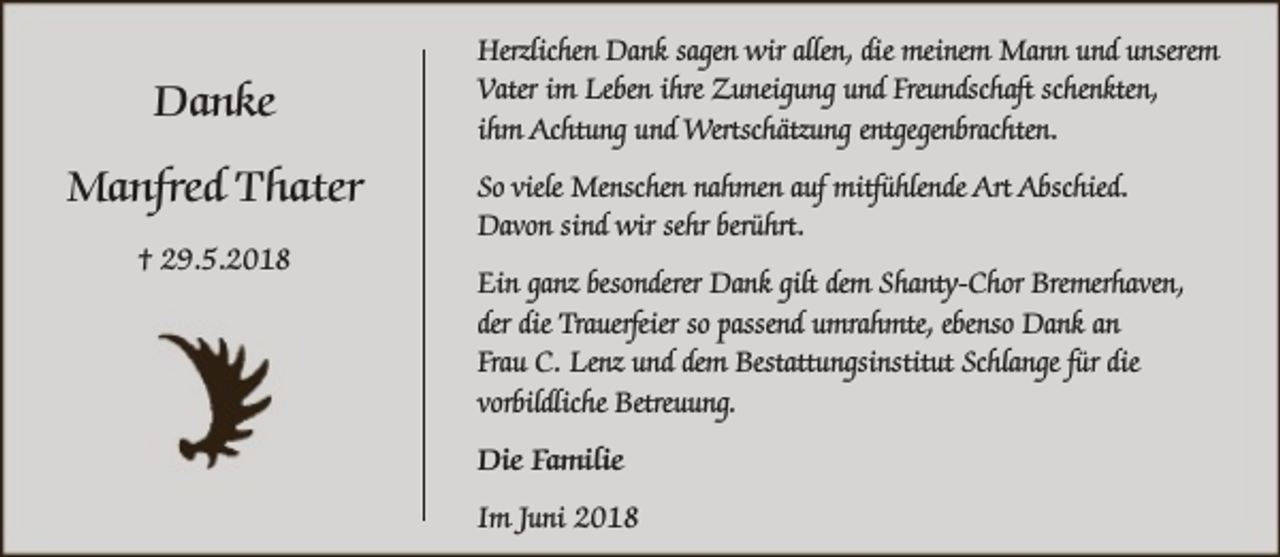<p>Danke<br />Manfred Thater<br />† 29.5.2018</p><p>Herzlichen Dank sagen wir allen, die meinem Mann und unserem<br />Vater im Leben ihre Zuneigung und Freundschaft schenkten,<br />ihm Achtung und Wertschätzung entgegenbrachten.<br />So viele Menschen nahmen auf mitfühlende Art Abschied.<br />Davon sind wir sehr berührt.<br />Ein ganz besonderer Dank gilt dem Shanty-Chor Bremerhaven,<br />der die Trauerfeier so passend umrahmte, ebenso Dank an<br />Frau C. Lenz und dem Bestattungsinstitut Schlange für die<br />vorbildliche Betreuung.<br />Die Familie<br />Im Juni 2018</p>