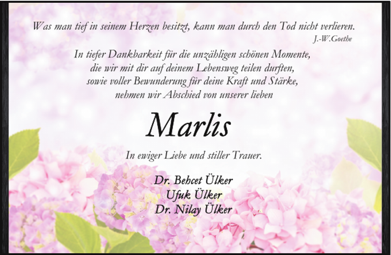<p>Was man tief in seinem Herzen besitzt, kann man durch den Tod nicht verlieren.<br />J.-W.Goethe</p>
<p>In tiefer Dankbarkeit für die unzähligen schönen Momente,<br />die wir mit dir auf deinem Lebensweg teilen durften,<br />sowie voller Bewunderung für deine Kraft und Stärke,<br />nehmen wir Abschied von unserer lieben</p>
<p>In ewiger Liebe und stiller Trauer.</p>