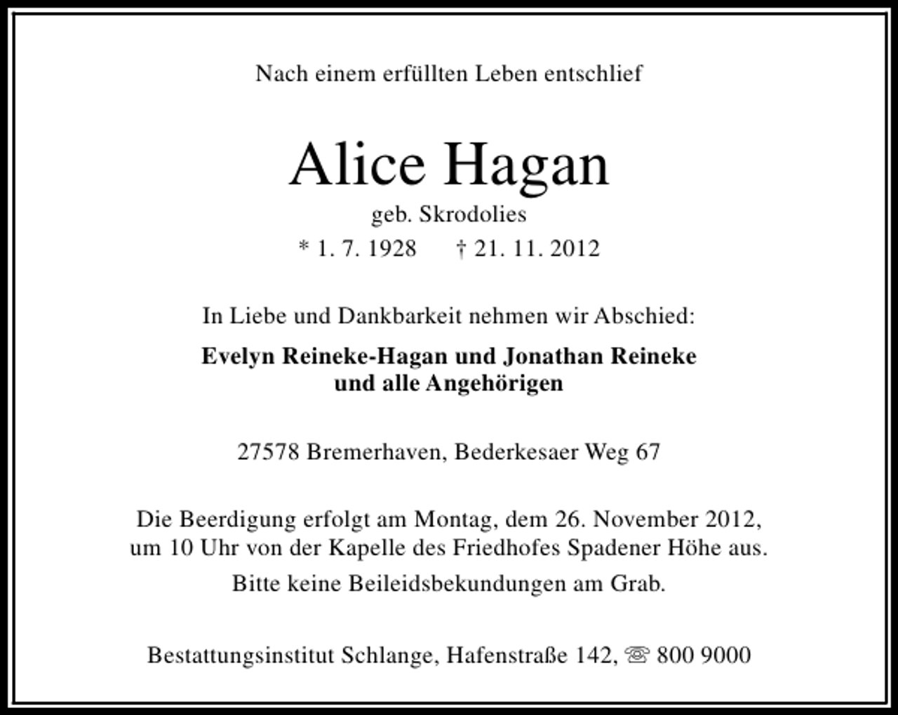 <p>Nach einem erfüllten Leben entschlief</p><p>Alice Hagan<br />geb. Skrodolies<br />* 1. 7. 1928<br />† 21. 11. 2012</p><p>In Liebe und Dankbarkeit nehmen wir Abschied:<br />Evelyn Reineke-Hagan und Jonathan Reineke<br />und alle Angehörigen<br />27578 Bremerhaven, Bederkesaer Weg 67<br />Die Beerdigung erfolgt am Montag, dem 26. November 2012,<br />um 10 Uhr von der Kapelle des Friedhofes Spadener Höhe aus.<br />Bitte keine Beileidsbekundungen am Grab.<br />Bestattungsinstitut Schlange, Hafenstraße 142, s 800 9000</p>