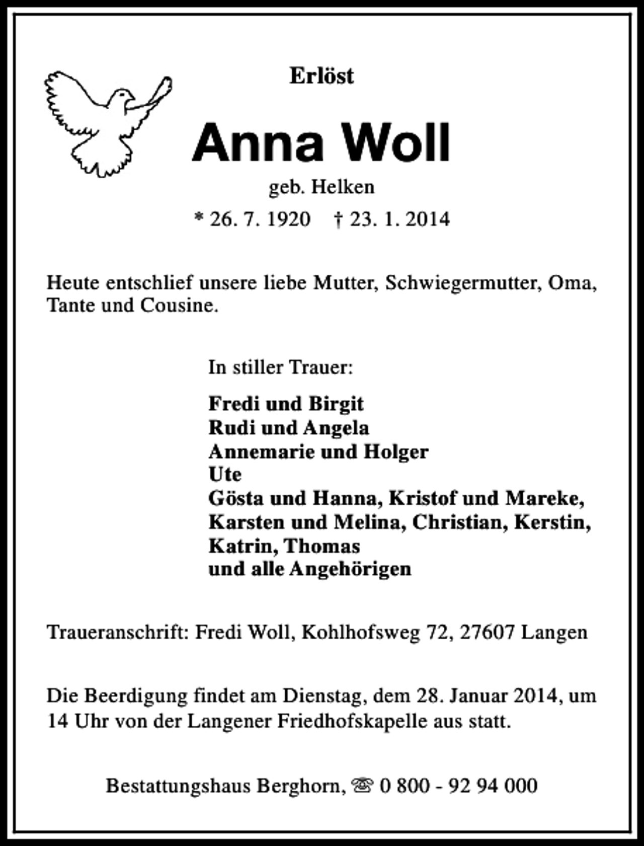 <p>Erlöst</p><p>Anna Woll<br />geb. Helken<br />* 26. 7. 1920 † 23. 1. 2014</p><p>Heute entschlief unsere liebe Mutter, Schwiegermutter, Oma,<br />Tante und Cousine.<br />In stiller Trauer:<br />Fredi und Birgit<br />Rudi und Angela<br />Annemarie und Holger<br />Ute<br />Gösta und Hanna, Kristof und Mareke,<br />Karsten und Melina, Christian, Kerstin,<br />Katrin, Thomas<br />und alle Angehörigen<br />Traueranschrift: Fredi Woll, Kohlhofsweg 72, 27607 Langen<br />Die Beerdigung findet am Dienstag, dem 28. Januar 2014, um<br />14 Uhr von der Langener Friedhofskapelle aus statt.<br />Bestattungshaus Berghorn, s 0 800 - 92 94 000</p>