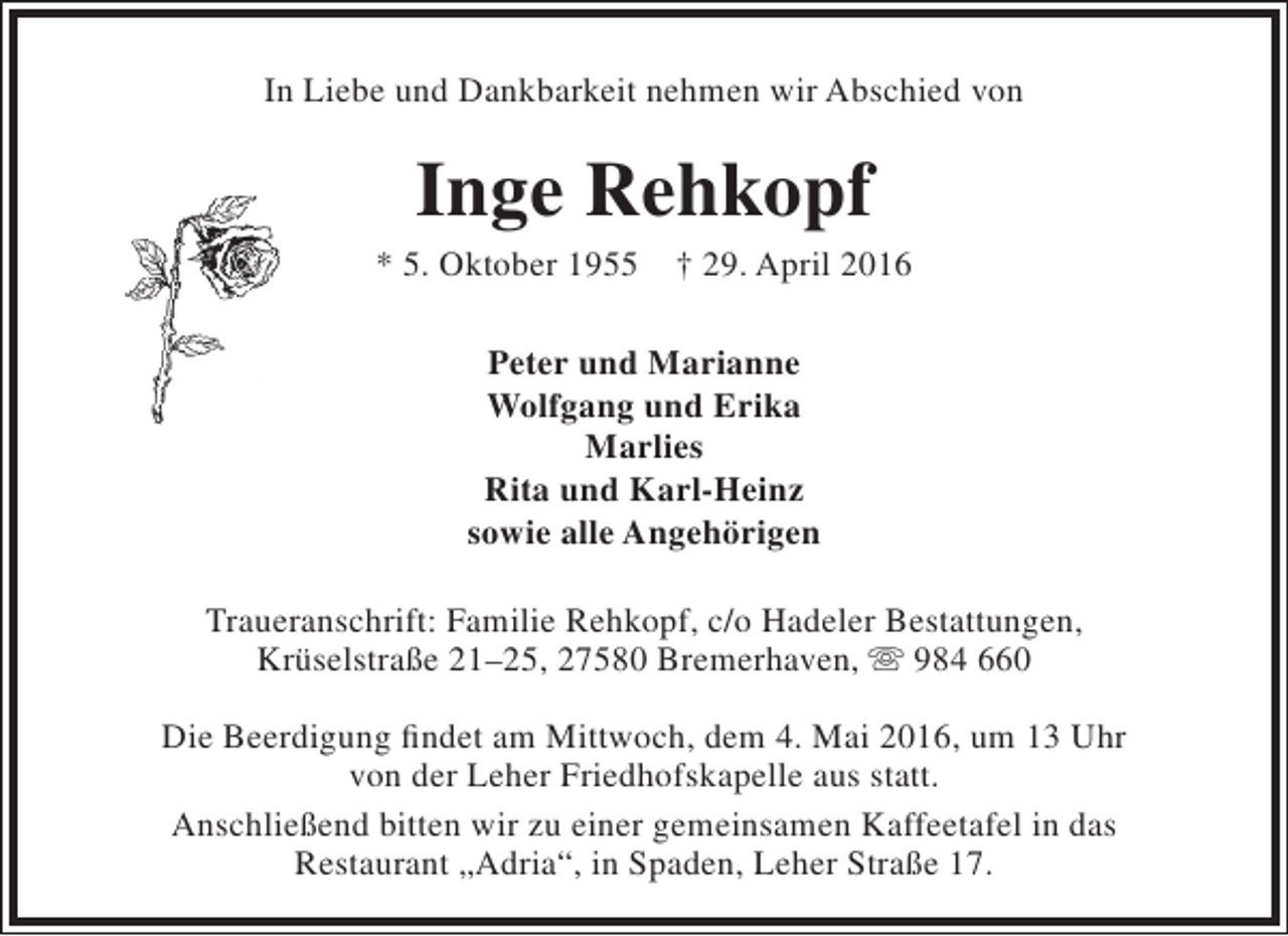 <p>In Liebe und Dankbarkeit nehmen wir Abschied von</p><p>Inge Rehkopf</p><p>* 5. Oktober 1955</p><p>† 29. April 2016</p><p>Peter und Marianne<br />Wolfgang und Erika<br />Marlies<br />Rita und Karl-Heinz<br />sowie alle Angehörigen<br />Traueranschrift: Familie Rehkopf, c/o Hadeler Bestattungen,<br />Krüselstraße 21–25, 27580 Bremerhaven,  984 660<br />Die Beerdigung findet am Mittwoch, dem 4. Mai 2016, um 13 Uhr<br />von der Leher Friedhofskapelle aus statt.<br />Anschließend bitten wir zu einer gemeinsamen Kaffeetafel in das<br />Restaurant „Adria“, in Spaden, Leher Straße 17.</p>