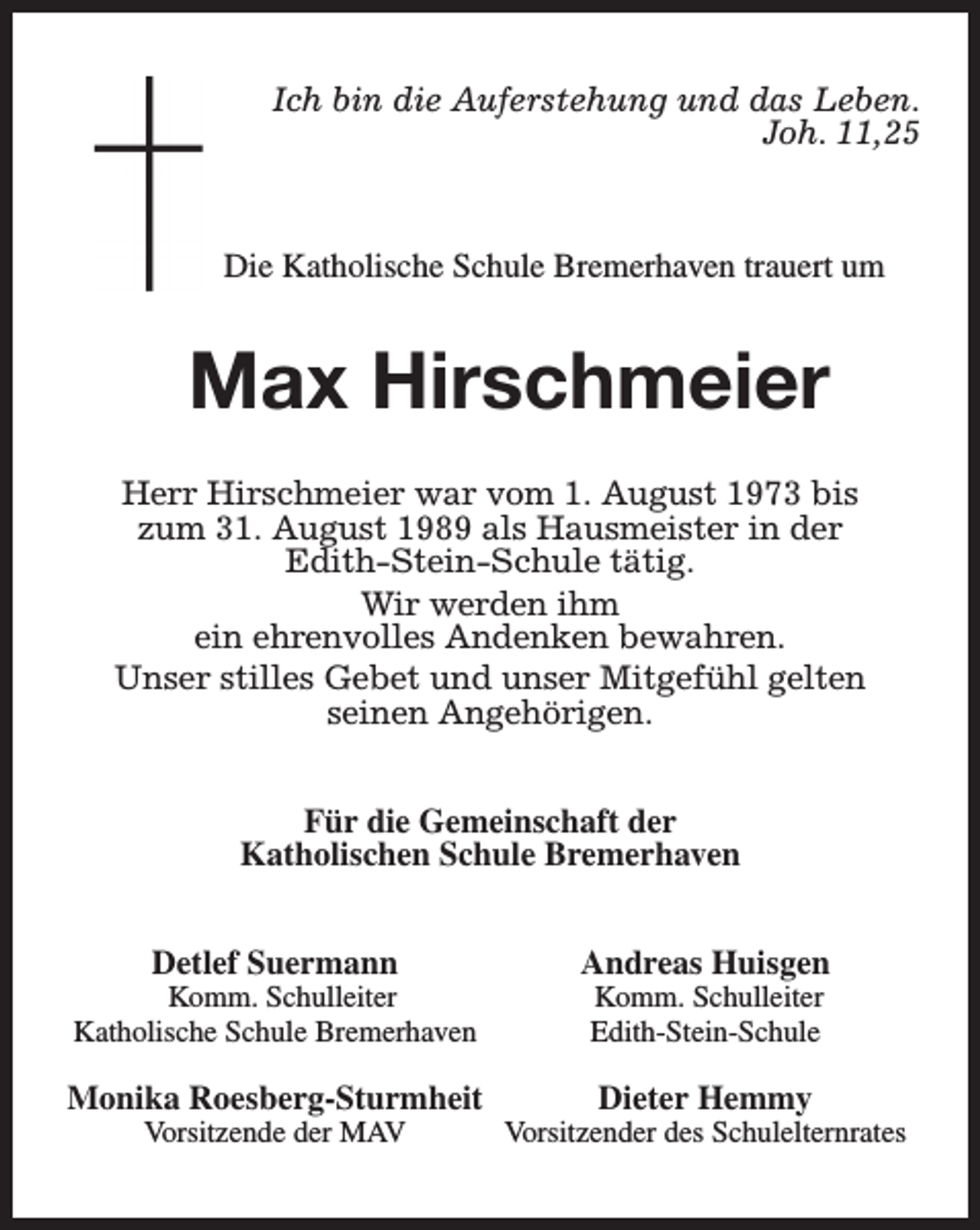 <p>Ich bin die Auferstehung und das Leben.<br />Joh. 11,25</p><p>Die Katholische Schule Bremerhaven trauert um</p><p>Max Hirschmeier<br />Herr Hirschmeier war vom 1. August 1973 bis<br />zum 31. August 1989 als Hausmeister in der<br />Edith-Stein-Schule tätig.<br />Wir werden ihm<br />ein ehrenvolles Andenken bewahren.<br />Unser stilles Gebet und unser Mitgefühl gelten<br />seinen Angehörigen.<br />Für die Gemeinschaft der<br />Katholischen Schule Bremerhaven<br />Detlef Suermann</p><p>Komm. Schulleiter<br />Katholische Schule Bremerhaven</p><p>Monika Roesberg-Sturmheit<br />Vorsitzende der MAV</p><p>Andreas Huisgen<br />Komm. Schulleiter<br />Edith-Stein-Schule</p><p>Dieter Hemmy</p><p>Vorsitzender des Schulelternrates</p>