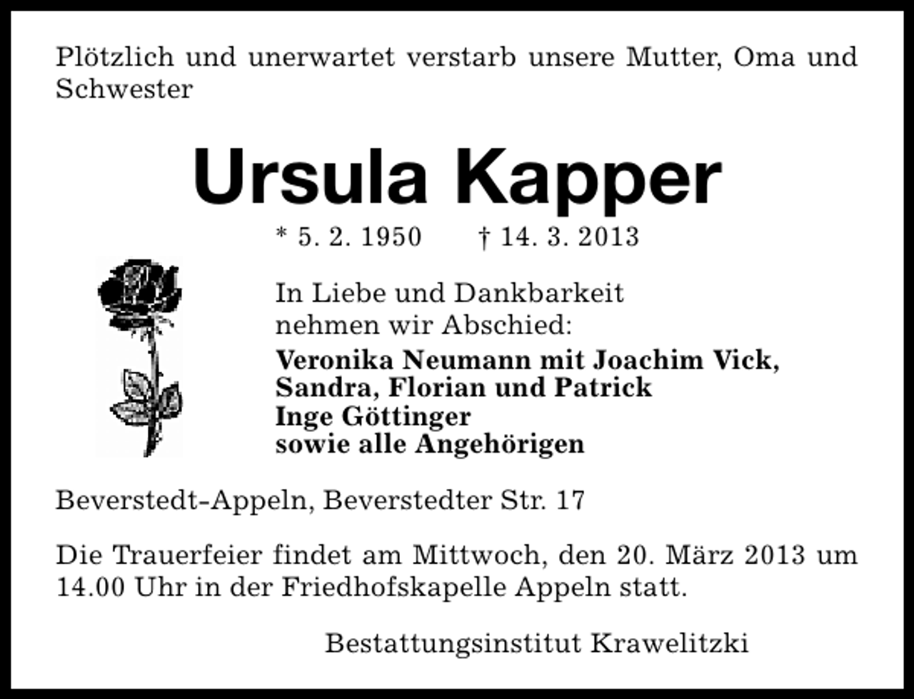<p>Plötzlich und unerwartet verstarb unsere Mutter, Oma und<br />Schwester</p><p>Ursula Kapper<br />* 5. 2. 1950</p><p>† 14. 3. 2013</p><p>In Liebe und Dankbarkeit<br />nehmen wir Abschied:<br />Veronika Neumann mit Joachim Vick,<br />Sandra, Florian und Patrick<br />Inge Göttinger<br />sowie alle Angehörigen<br />Beverstedt-Appeln, Beverstedter Str. 17<br />Die Trauerfeier findet am Mittwoch, den 20. März 2013 um<br />14.00 Uhr in der Friedhofskapelle Appeln statt.<br />Bestattungsinstitut Krawelitzki</p>
