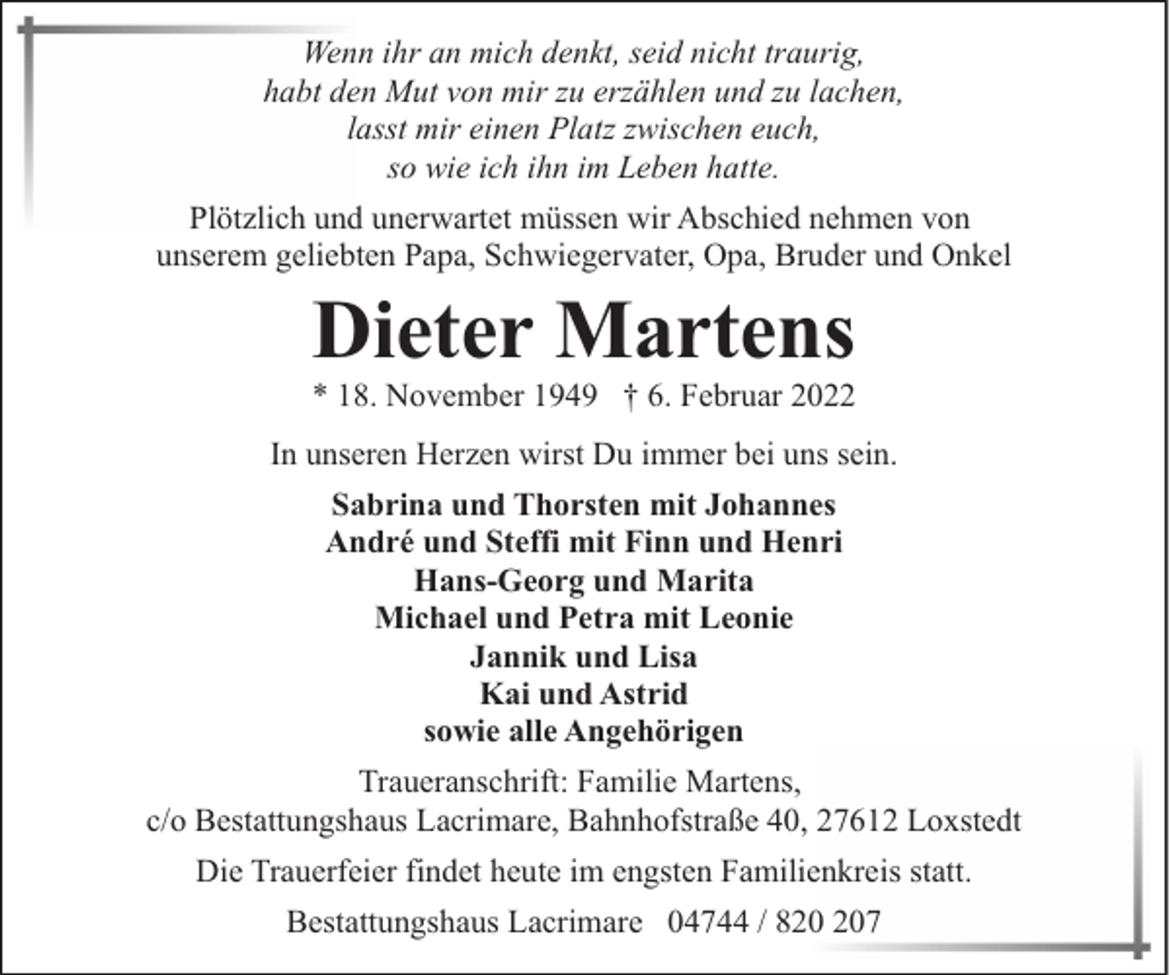 <p>Wenn ihr an mich denkt, seid nicht traurig,<br />habt den Mut von mir zu erzählen und zu lachen,<br />lasst mir einen Platz zwischen euch,<br />so wie ich ihn im Leben hatte.<br />Plötzlich und unerwartet müssen wir Abschied nehmen von<br />unserem geliebten Papa, Schwiegervater, Opa, Bruder und Onkel</p><p>Dieter Martens</p><p>* 18. November 1949 † 6. Februar 2022<br />In unseren Herzen wirst Du immer bei uns sein.<br />Sabrina und Thorsten mit Johannes<br />André und Steffi mit Finn und Henri<br />Hans-Georg und Marita<br />Michael und Petra mit Leonie<br />Jannik und Lisa<br />Kai und Astrid<br />sowie alle Angehörigen<br />Traueranschrift: Familie Martens,<br />c/o Bestattungshaus Lacrimare, Bahnhofstraße 40, 27612 Loxstedt<br />Die Trauerfeier findet heute im engsten Familienkreis statt.<br />Bestattungshaus Lacrimare 04744 / 87</p>