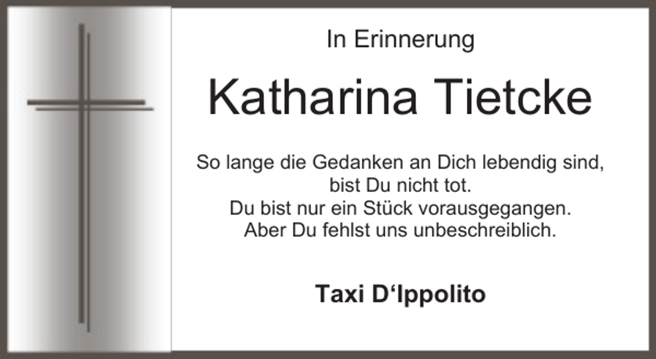 <p>In Erinnerung</p><p>Katharina Tietcke<br />So lange die Gedanken an Dich lebendig sind,<br />bist Du nicht tot.<br />Du bist nur ein Stück vorausgegangen.<br />Aber Du fehlst uns unbeschreiblich.</p><p>Taxi D‘Ippolito</p>