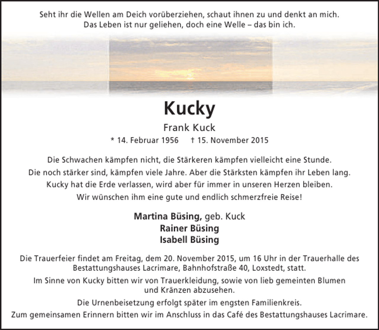<p>Seht ihr die Wellen am Deich vorüberziehen, schaut ihnen zu und denkt an mich.<br />Das Leben ist nur geliehen, doch eine Welle – das bin ich.</p><p>Kucky</p><p>Frank Kuck<br />* 14. Februar 1956</p><p>† 15. November 2015</p><p>Die Schwachen kämpfen nicht, die Stärkeren kämpfen vielleicht eine Stunde.<br />Die noch stärker sind, kämpfen viele Jahre. Aber die Stärksten kämpfen ihr Leben lang.<br />Kucky hat die Erde verlassen, wird aber für immer in unseren Herzen bleiben.<br />Wir wünschen ihm eine gute und endlich schmerzfreie Reise!</p><p>Martina Büsing, geb. Kuck<br />Rainer Büsing<br />Isabell Büsing<br />Die Trauerfeier findet am Freitag, dem 20. November 2015, um 16 Uhr in der Trauerhalle des<br />Bestattungshauses Lacrimare, Bahnhofstraße 40, Loxstedt, statt.<br />Im Sinne von Kucky bitten wir von Trauerkleidung, sowie von lieb gemeinten Blumen<br />und Kränzen abzusehen.<br />Die Urnenbeisetzung erfolgt später im engsten Familienkreis.<br />Zum gemeinsamen Erinnern bitten wir im Anschluss in das Café des Bestattungshauses Lacrimare.</p>