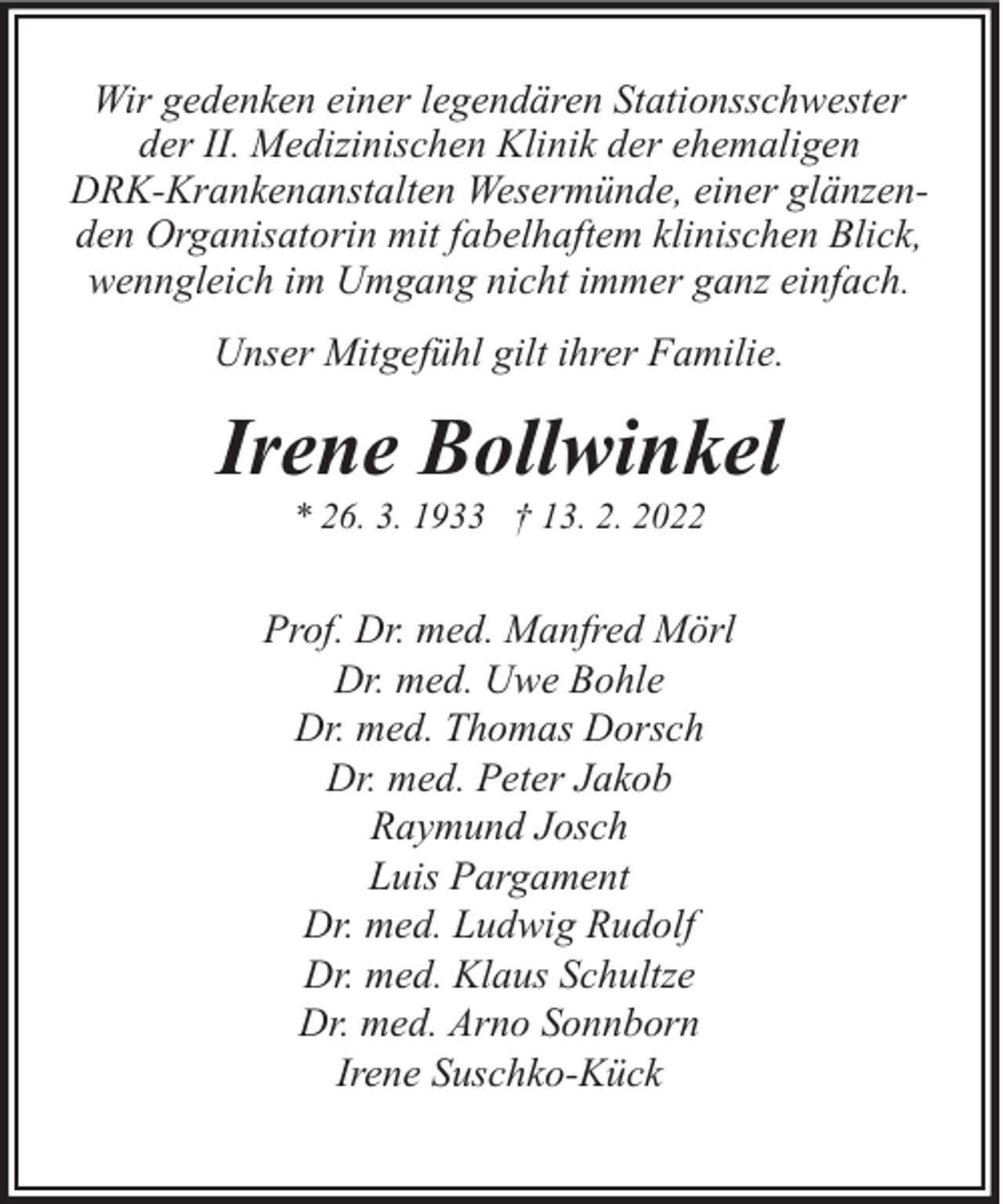 <p>Wir gedenken einer legendären Stationsschwester<br />der II. Medizinischen Klinik der ehemaligen<br />DRK-Krankenanstalten Wesermünde, einer glänzenden Organisatorin mit fabelhaftem klinischen Blick,<br />wenngleich im Umgang nicht immer ganz einfach.<br />Unser Mitgefühl gilt ihrer Familie.</p><p>Irene Bollwinkel<br />* 26. 3. 1933 † 13. 2. 2022</p><p>Prof. Dr. med. Manfred Mörl<br />Dr. med. Uwe Bohle<br />Dr. med. Thomas Dorsch<br />Dr. med. Peter Jakob<br />Raymund Josch<br />Luis Pargament<br />Dr. med. Ludwig Rudolf<br />Dr. med. Klaus Schultze<br />Dr. med. Arno Sonnborn<br />Irene Suschko-Kück</p>