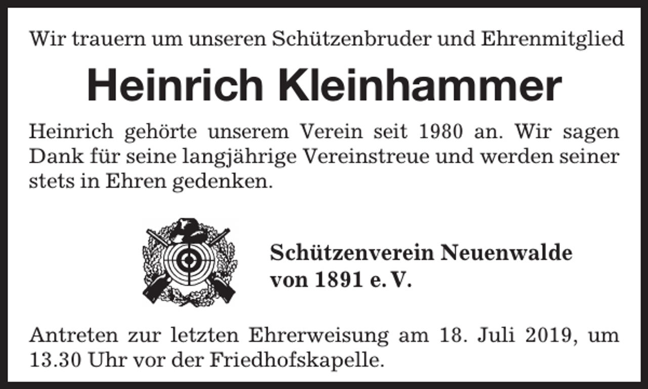 <p>Wir trauern um unseren Schützenbruder und Ehrenmitglied</p><p>Heinrich Kleinhammer<br />Heinrich gehörte unserem Verein seit 1980 an. Wir sagen<br />Dank für seine langjährige Vereinstreue und werden seiner<br />stets in Ehren gedenken.</p><p>Schützenverein Neuenwalde<br />von 1891 e. V.<br />Antreten zur letzten Ehrerweisung am 18. Juli 2019, um<br />13.30 Uhr vor der Friedhofskapelle.</p>