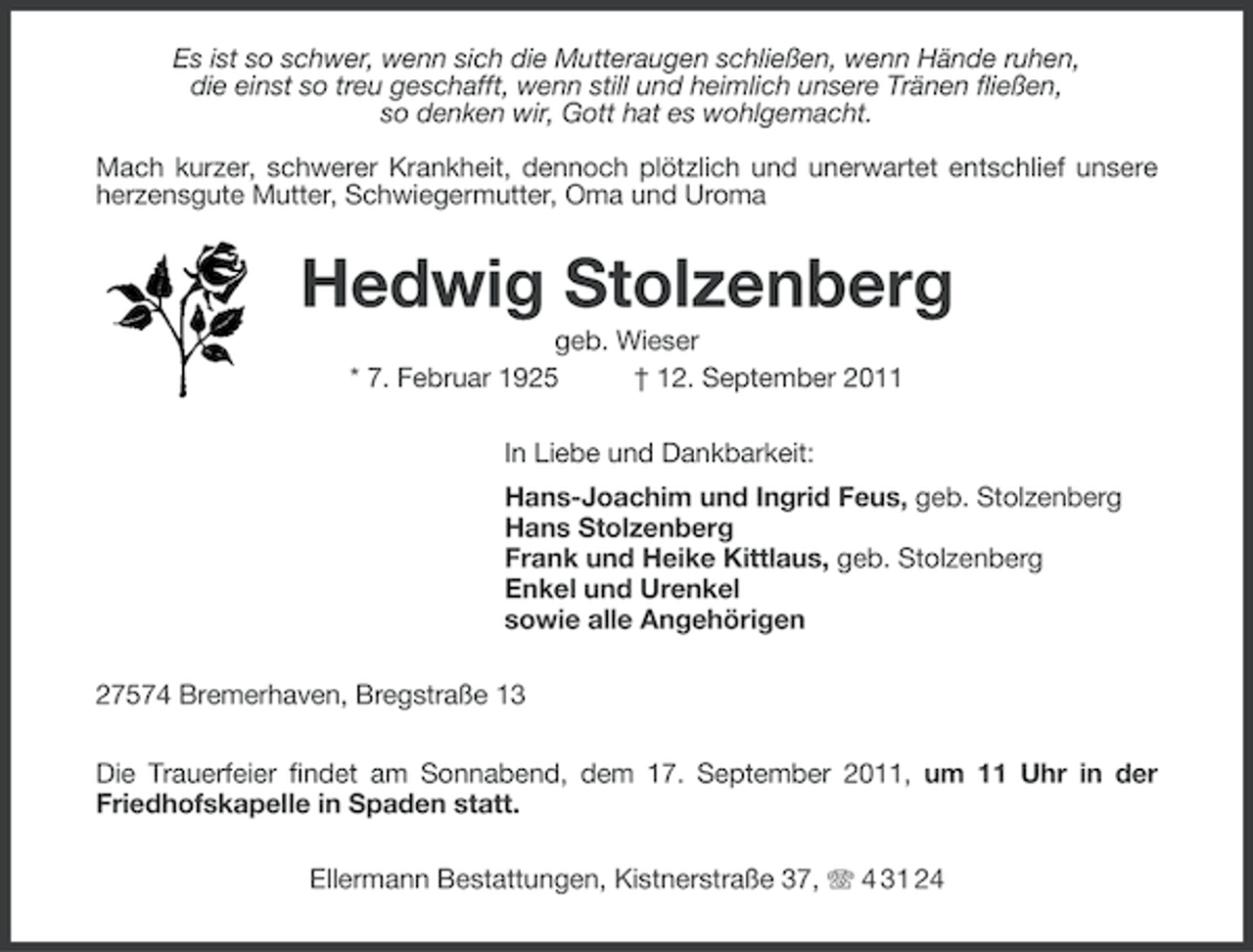 <p>Es ist so schwer, wenn sich die Mutteraugen schließen, wenn Hände ruhen,<br />die einst so treu geschafft, wenn still und heimlich unsere Tränen fließen,<br />so denken wir, Gott hat es wohlgemacht.<br />Mach kurzer, schwerer Krankheit, dennoch plötzlich und unerwartet entschlief unsere<br />herzensgute Mutter, Schwiegermutter, Oma und Uroma</p><p>Hedwig Stolzenberg<br />geb. Wieser<br />* 7. Februar 1925<br />† 12. September 2011<br />In Liebe und Dankbarkeit:<br />Hans-Joachim und Ingrid Feus, geb. Stolzenberg<br />Hans Stolzenberg<br />Frank und Heike Kittlaus, geb. Stolzenberg<br />Enkel und Urenkel<br />sowie alle Angehörigen<br />27574 Bremerhaven, Bregstraße 13<br />Die Trauerfeier findet am Sonnabend, dem 17. September 2011, um 11 Uhr in der<br />Friedhofskapelle in Spaden statt.<br />Ellermann Bestattungen, Kistnerstraße 37, 4 31 24</p>