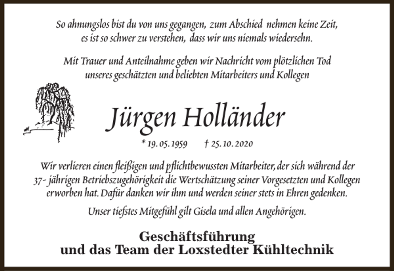 <p>So ahnungslos bist du von uns gegangen, zum Abschied nehmen keine Zeit,<br />es ist so schwer zu verstehen, dass wir uns niemals wiedersehn.<br />Mit Trauer und Anteilnahme geben wir Nachricht vom plötzlichen Tod<br />unseres geschätzten und beliebten Mitarbeiters und Kollegen</p><p>Jürgen Holländer<br />* 19.05.1959</p><p>† 25.10.2020</p><p>Wir verlieren einen fleißigen und pflichtbewussten Mitarbeiter,der sich während der<br />37- jährigen Betriebszugehörigkeit die Wertschätzung seiner Vorgesetzten und Kollegen<br />erworben hat.Dafür danken wir ihm und werden seiner stets in Ehren gedenken.<br />Unser tiefstes Mitgefühl gilt Gisela und allen Angehörigen.<br />Geschäftsführung<br />und das Team der Loxstedter Kühltechnik</p>