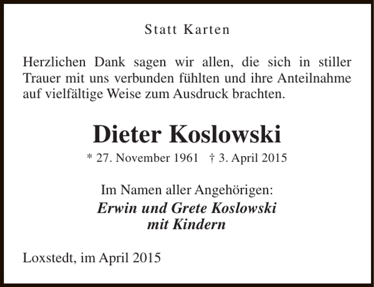 <p>Statt Karten<br />Herzlichen Dank sagen wir allen, die sich in stiller<br />Trauer mit uns verbunden fühlten und ihre Anteilnahme<br />auf vielfältige Weise zum Ausdruck brachten.</p><p>Dieter Koslowski</p><p>* 27. November 1961 † 3. April 2015</p><p>Im Namen aller Angehörigen:</p><p>Erwin und Grete Koslowski<br />mit Kindern<br />Loxstedt, im April 2015</p>