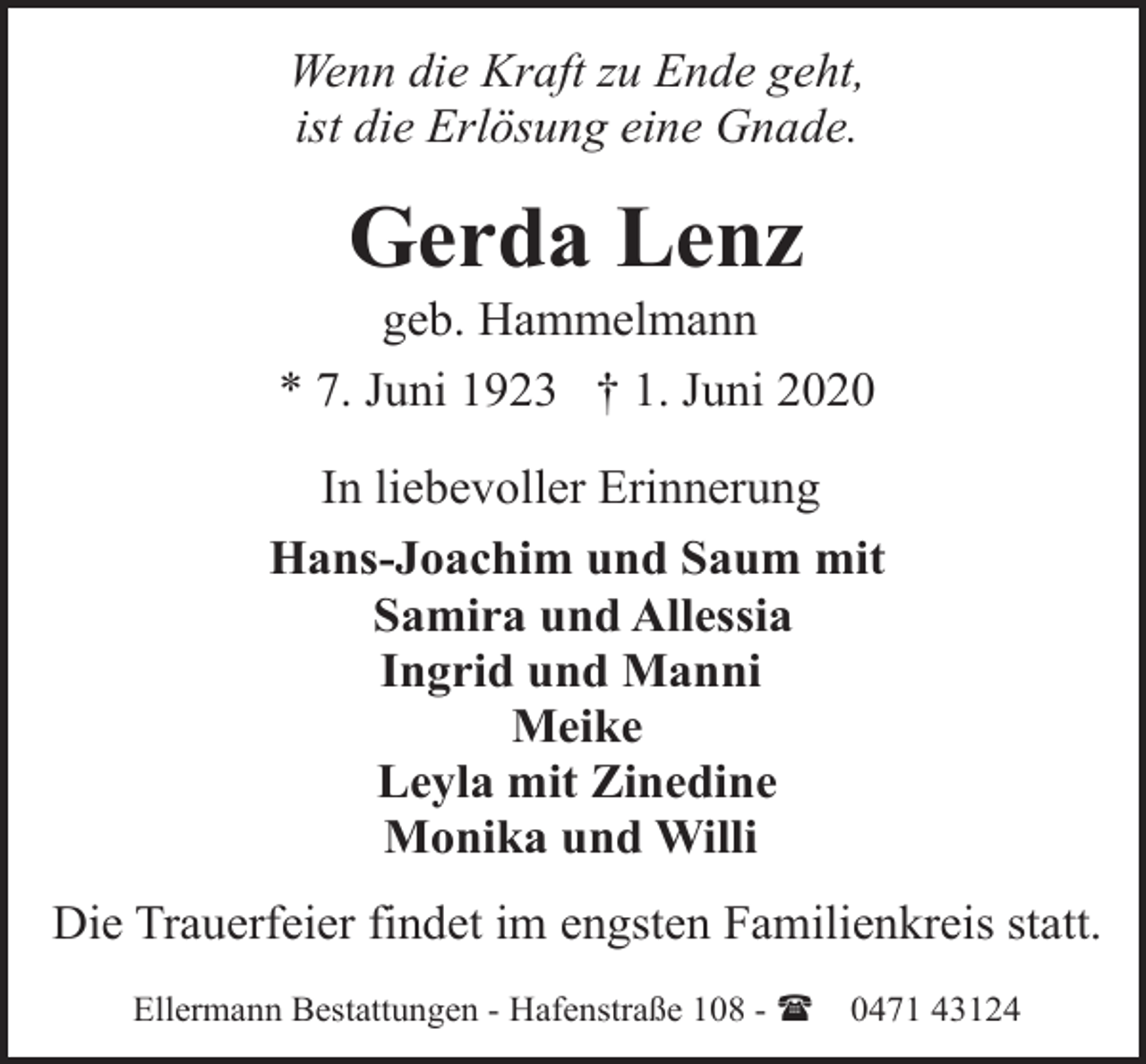 <p>Wenn die Kraft zu Ende geht,<br />ist die Erlösung eine Gnade.</p><p>Gerda Lenz</p><p>geb. Hammelmann<br />* 7. Juni 1923 † 1. Juni 2020<br />In liebevoller Erinnerung<br />Hans-Joachim und Saum mit<br />Samira und Allessia<br />Ingrid und Manni<br />Meike<br />Leyla mit Zinedine<br />Monika und Willi<br />Die Trauerfeier findet im engsten Familienkreis statt.<br />Ellermann Bestattungen - Hafenstraße 108 - (</p><p>0471 43124</p>