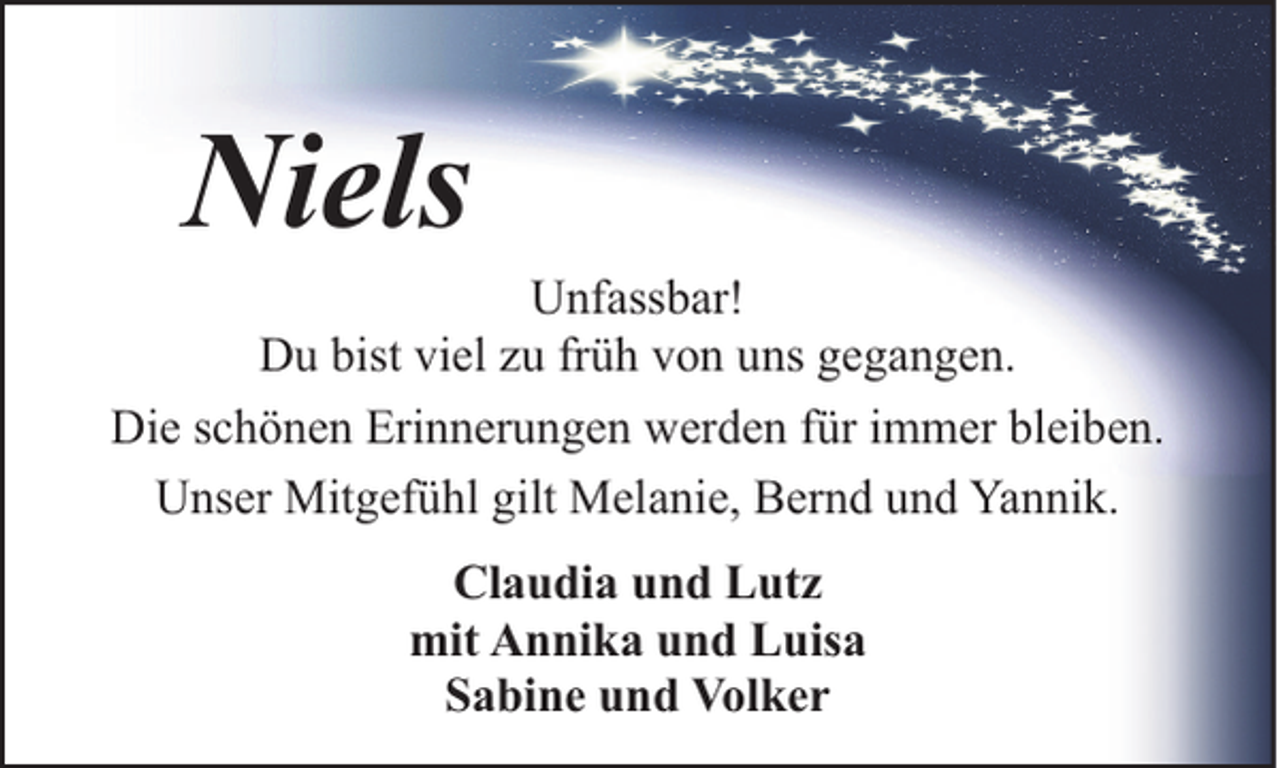 <p>Niels</p><p>Unfassbar!<br />Du bist viel zu früh von uns gegangen.<br />Die schönen Erinnerungen werden für immer bleiben.<br />Unser Mitgefühl gilt Melanie, Bernd und Yannik.<br />Claudia und Lutz<br />mit Annika und Luisa<br />Sabine und Volker</p>