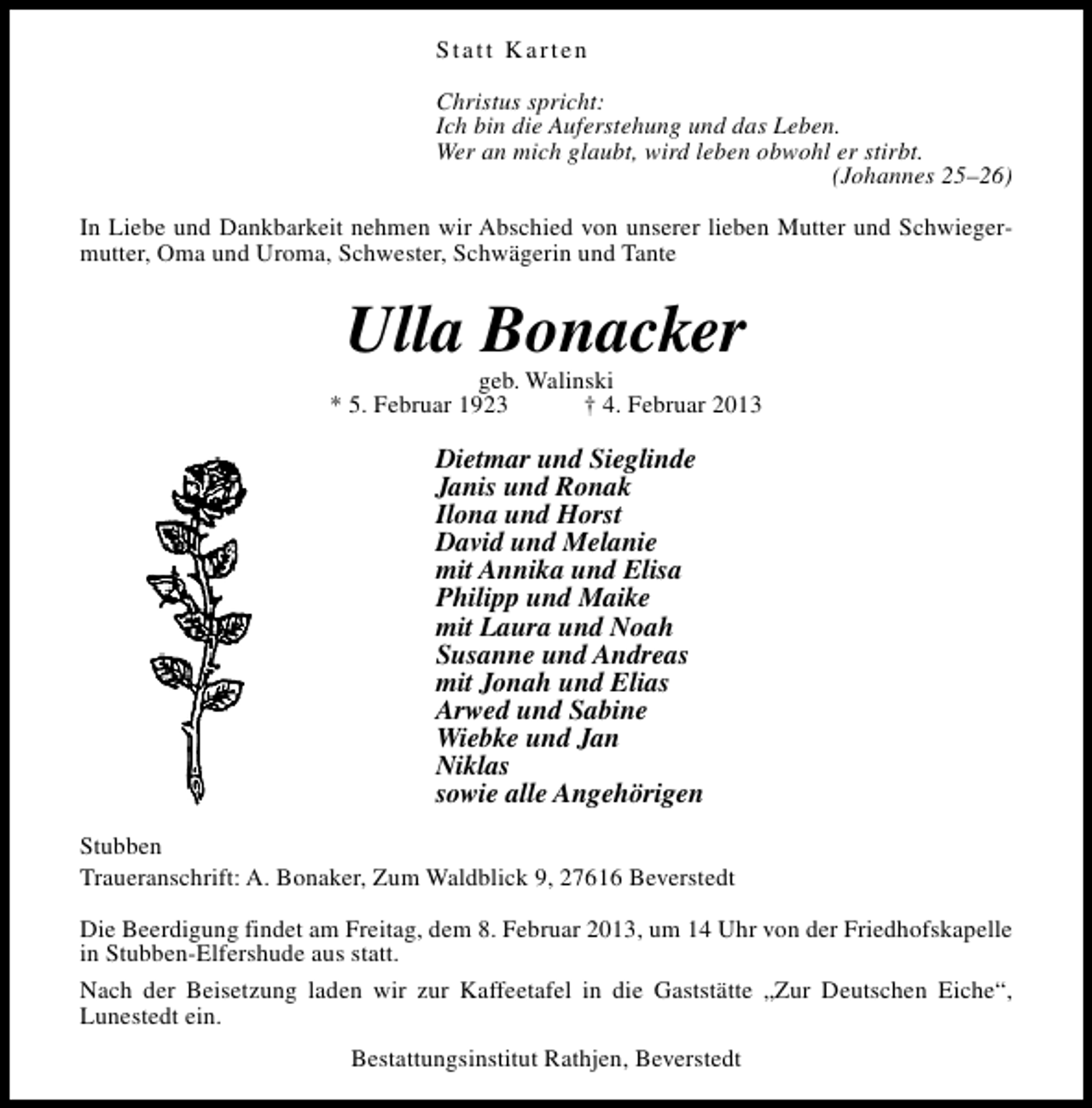 <p>Statt Karten<br />Christus spricht:<br />Ich bin die Auferstehung und das Leben.<br />Wer an mich glaubt, wird leben obwohl er stirbt.<br />(Johannes 25–26)<br />In Liebe und Dankbarkeit nehmen wir Abschied von unserer lieben Mutter und Schwiegermutter, Oma und Uroma, Schwester, Schwägerin und Tante</p><p>Ulla Bonacker</p><p>geb. Walinski<br />* 5. Februar 1923<br />† 4. Februar 2013</p><p>Dietmar und Sieglinde<br />Janis und Ronak<br />Ilona und Horst<br />David und Melanie<br />mit Annika und Elisa<br />Philipp und Maike<br />mit Laura und Noah<br />Susanne und Andreas<br />mit Jonah und Elias<br />Arwed und Sabine<br />Wiebke und Jan<br />Niklas<br />sowie alle Angehörigen<br />Stubben<br />Traueranschrift: A. Bonaker, Zum Waldblick 9, 27616 Beverstedt<br />Die Beerdigung findet am Freitag, dem 8. Februar 2013, um 14 Uhr von der Friedhofskapelle<br />in Stubben-Elfershude aus statt.<br />Nach der Beisetzung laden wir zur Kaffeetafel in die Gaststätte „Zur Deutschen Eiche“,<br />Lunestedt ein.<br />Bestattungsinstitut Rathjen, Beverstedt</p>