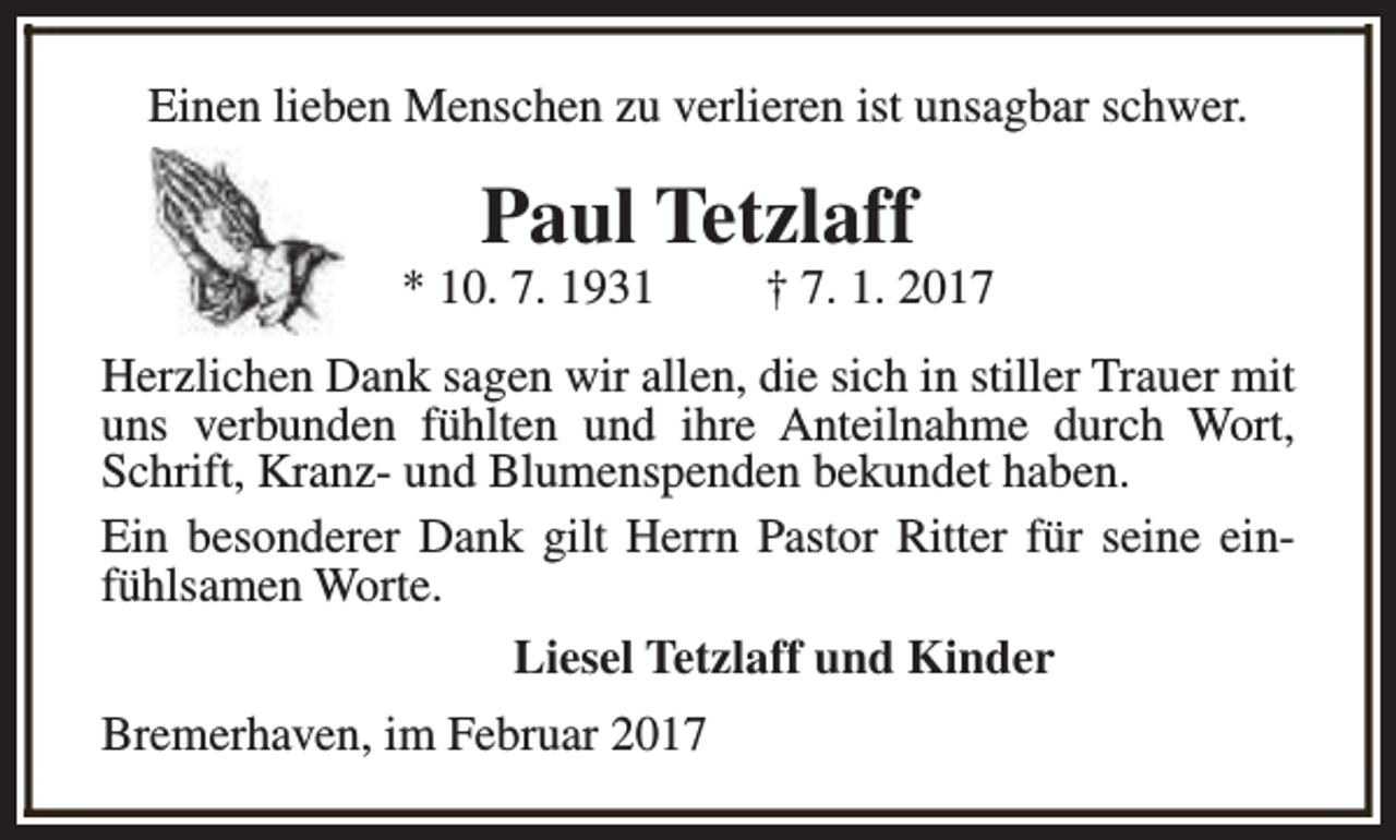 <p>Einen lieben Menschen zu verlieren ist unsagbar schwer.</p><p>Paul Tetzlaff</p><p>* 10. 7. 1931</p><p>† 7. 1. 2017</p><p>Herzlichen Dank sagen wir allen, die sich in stiller Trauer mit<br />uns verbunden fühlten und ihre Anteilnahme durch Wort,<br />Schrift, Kranz- und Blumenspenden bekundet haben.<br />Ein besonderer Dank gilt Herrn Pastor Ritter für seine einfühlsamen Worte.<br />Liesel Tetzlaff und Kinder<br />Bremerhaven, im Februar 2017</p>