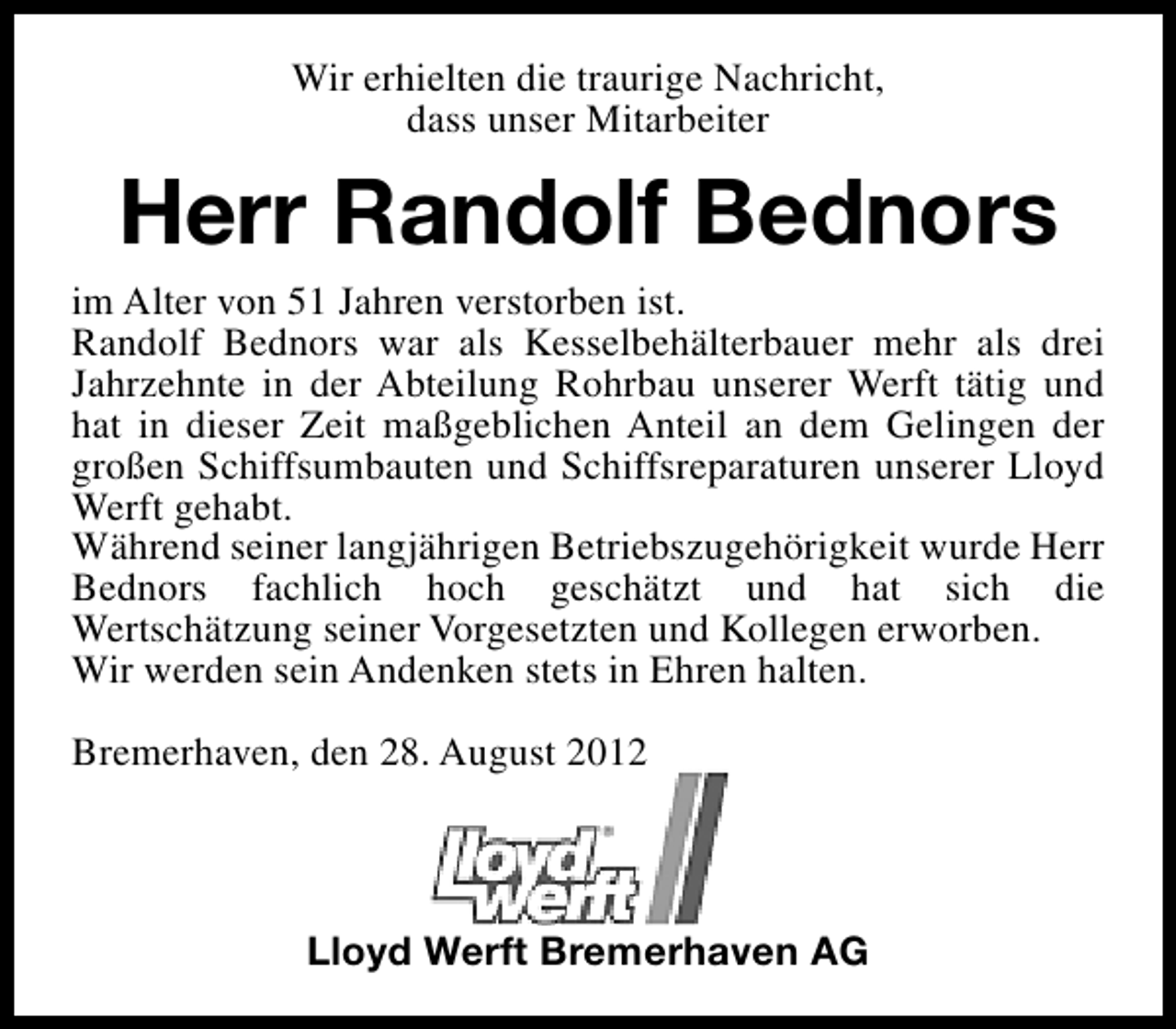 <p>Wir erhielten die traurige Nachricht,<br />dass unser Mitarbeiter</p><p>Herr Randolf Bednors<br />im Alter von 51 Jahren verstorben ist.<br />Randolf Bednors war als Kesselbehälterbauer mehr als drei<br />Jahrzehnte in der Abteilung Rohrbau unserer Werft tätig und<br />hat in dieser Zeit maßgeblichen Anteil an dem Gelingen der<br />großen Schiffsumbauten und Schiffsreparaturen unserer Lloyd<br />Werft gehabt.<br />Während seiner langjährigen Betriebszugehörigkeit wurde Herr<br />Bednors fachlich hoch geschätzt und hat sich die<br />Wertschätzung seiner Vorgesetzten und Kollegen erworben.<br />Wir werden sein Andenken stets in Ehren halten.<br />Bremerhaven, den 28. August 2012</p><p>Lloyd Werft Bremerhaven AG</p>