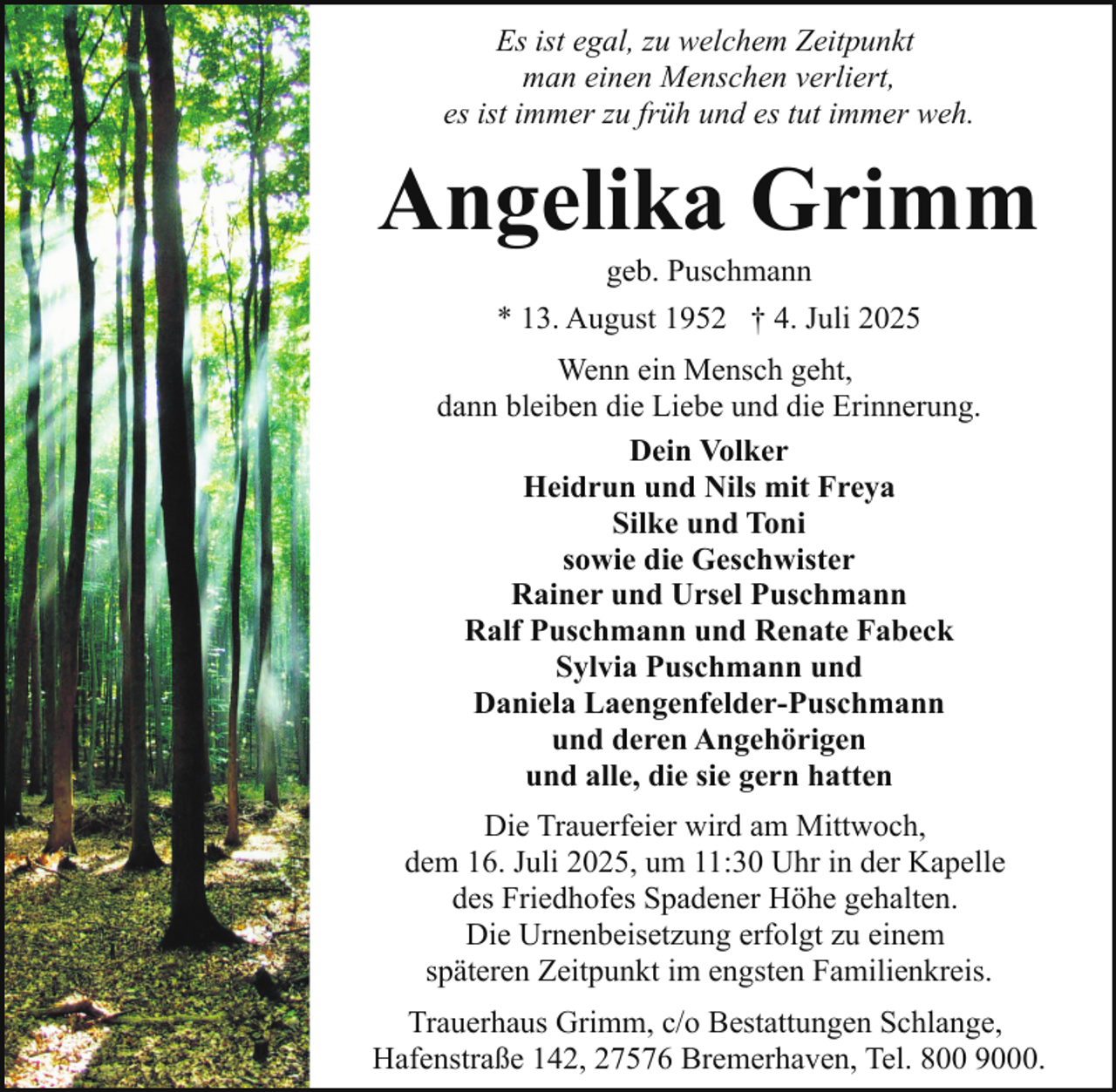 <p>Es ist egal, zu welchem Zeitpunkt<br />man einen Menschen verliert,<br />es ist immer zu früh und es tut immer weh.</p><p>Angelika Grimm<br />geb. Puschmann<br />* 13. August 1952 † 4. Juli 2025</p><p>Wenn ein Mensch geht,<br />dann bleiben die Liebe und die Erinnerung.<br />Dein Volker<br />Heidrun und Nils mit Freya<br />Silke und Toni<br />sowie die Geschwister<br />Rainer und Ursel Puschmann<br />Ralf Puschmann und Renate Fabeck<br />Sylvia Puschmann und<br />Daniela Laengenfelder-Puschmann<br />und deren Angehörigen<br />und alle, die sie gern hatten<br />Die Trauerfeier wird am Mittwoch,<br />dem 16. Juli 2025, um 11:30 Uhr in der Kapelle<br />des Friedhofes Spadener Höhe gehalten.<br />Die Urnenbeisetzung erfolgt zu einem<br />späteren Zeitpunkt im engsten Familienkreis.<br />Trauerhaus Grimm, c/o Bestattungen Schlange,<br />Hafenstraße 142, 27576 Bremerhaven, Tel. 800 9000.</p>