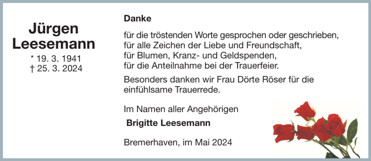 <p>Jürgen<br />Leesemann<br />* 19. 3. 1941<br />† 25. 3. 2024</p><p>Danke<br />für die tröstenden Worte gesprochen oder geschrieben,<br />für alle Zeichen der Liebe und Freundschaft,<br />für Blumen, Kranz- und Geldspenden,<br />für die Anteilnahme bei der Trauerfeier.<br />Besonders danken wir Frau Dörte Röser für die<br />einfühlsame Trauerrede.<br />Im Namen aller Angehörigen<br />Brigitte Leesemann<br />Bremerhaven, im Mai 2024</p>