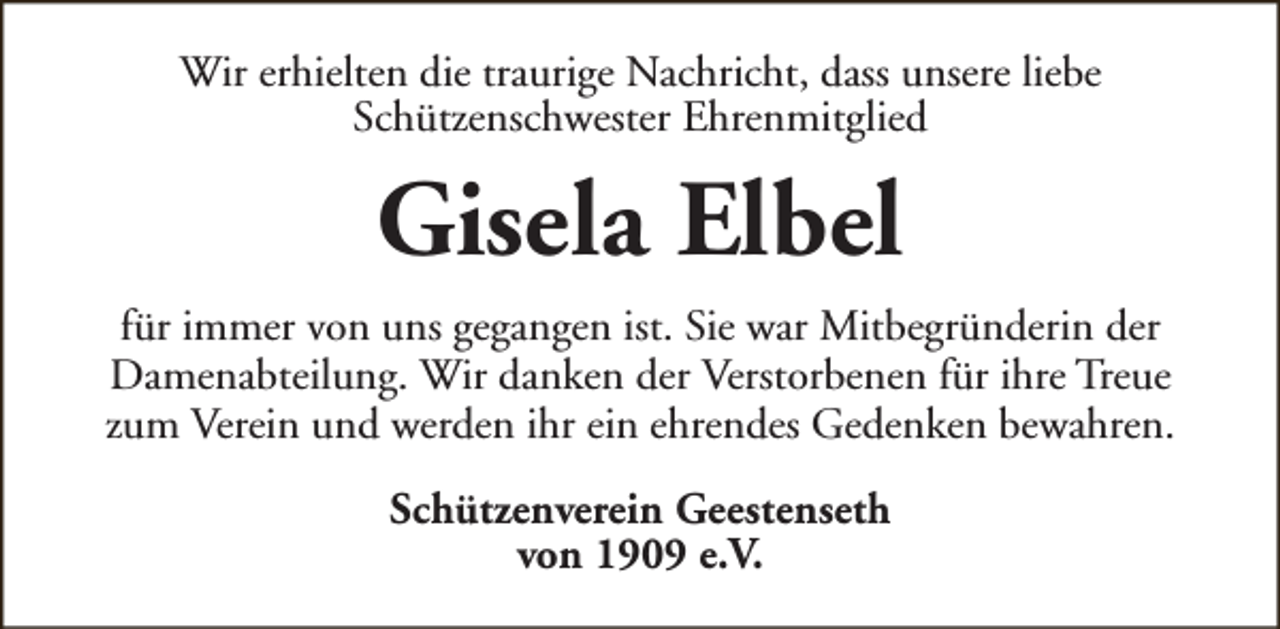 <p>Wir erhielten die traurige Nachricht, dass unsere liebe<br />Schützenschwester Ehrenmitglied</p><p>Gisela Elbel<br />für immer von uns gegangen ist. Sie war Mitbegründerin der<br />Damenabteilung. Wir danken der Verstorbenen für ihre Treue<br />zum Verein und werden ihr ein ehrendes Gedenken bewahren.<br />Schützenverein Geestenseth<br />von 1909 e.V.</p>