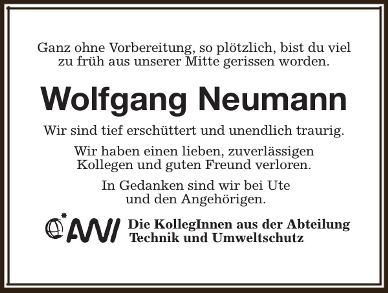 <p>Ganz ohne Vorbereitung, so plötzlich, bist du viel<br />zu früh aus unserer Mitte gerissen worden.</p><p>Wolfgang Neumann<br />Wir sind tief erschüttert und unendlich traurig.<br />Wir haben einen lieben, zuverlässigen<br />Kollegen und guten Freund verloren.<br />In Gedanken sind wir bei Ute<br />und den Angehörigen.<br />Die KollegInnen aus der Abteilung<br />Technik und Umweltschutz</p>