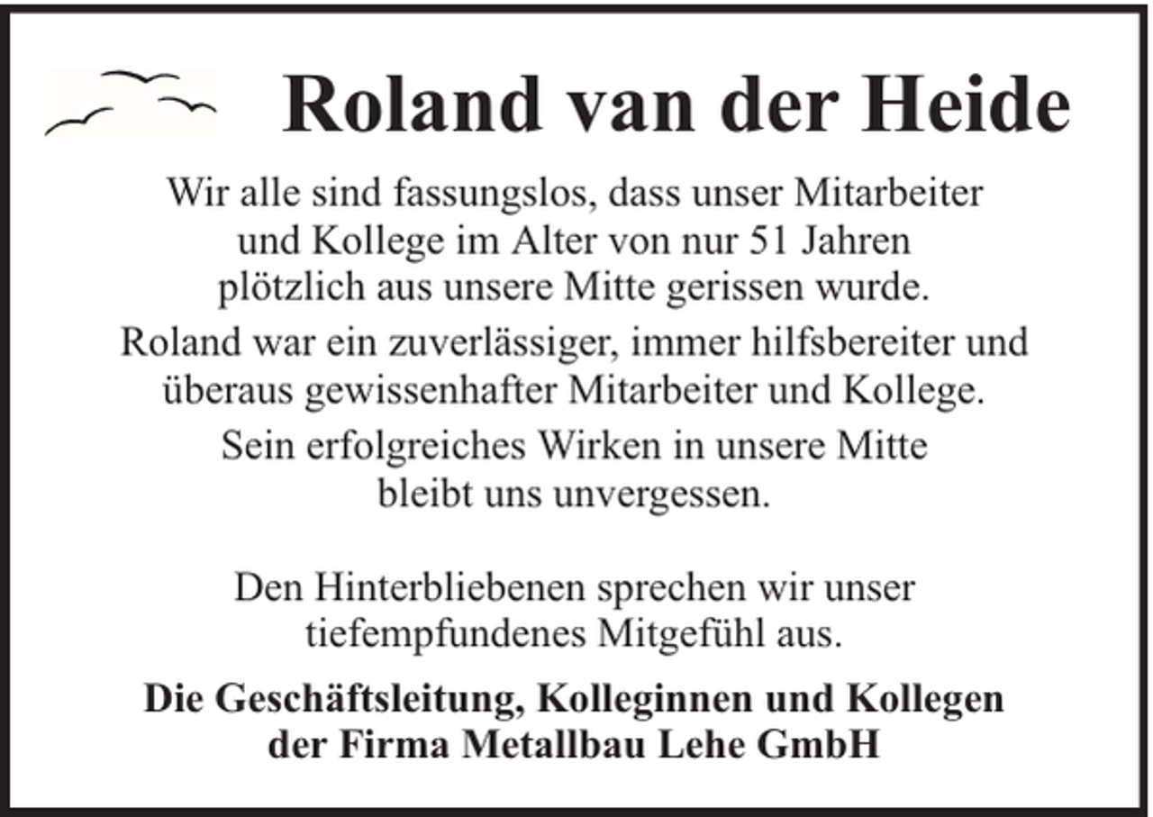 <p>Roland van der Heide<br />Wir alle sind fassungslos, dass unser Mitarbeiter<br />und Kollege im Alter von nur 51 Jahren<br />plötzlich aus unsere Mitte gerissen wurde.<br />Roland war ein zuverlässiger, immer hilfsbereiter und<br />überaus gewissenhafter Mitarbeiter und Kollege.<br />Sein erfolgreiches Wirken in unsere Mitte<br />bleibt uns unvergessen.<br />Den Hinterbliebenen sprechen wir unser<br />tiefempfundenes Mitgefühl aus.<br />Die Geschäftsleitung, Kolleginnen und Kollegen<br />der Firma Metallbau Lehe GmbH</p>